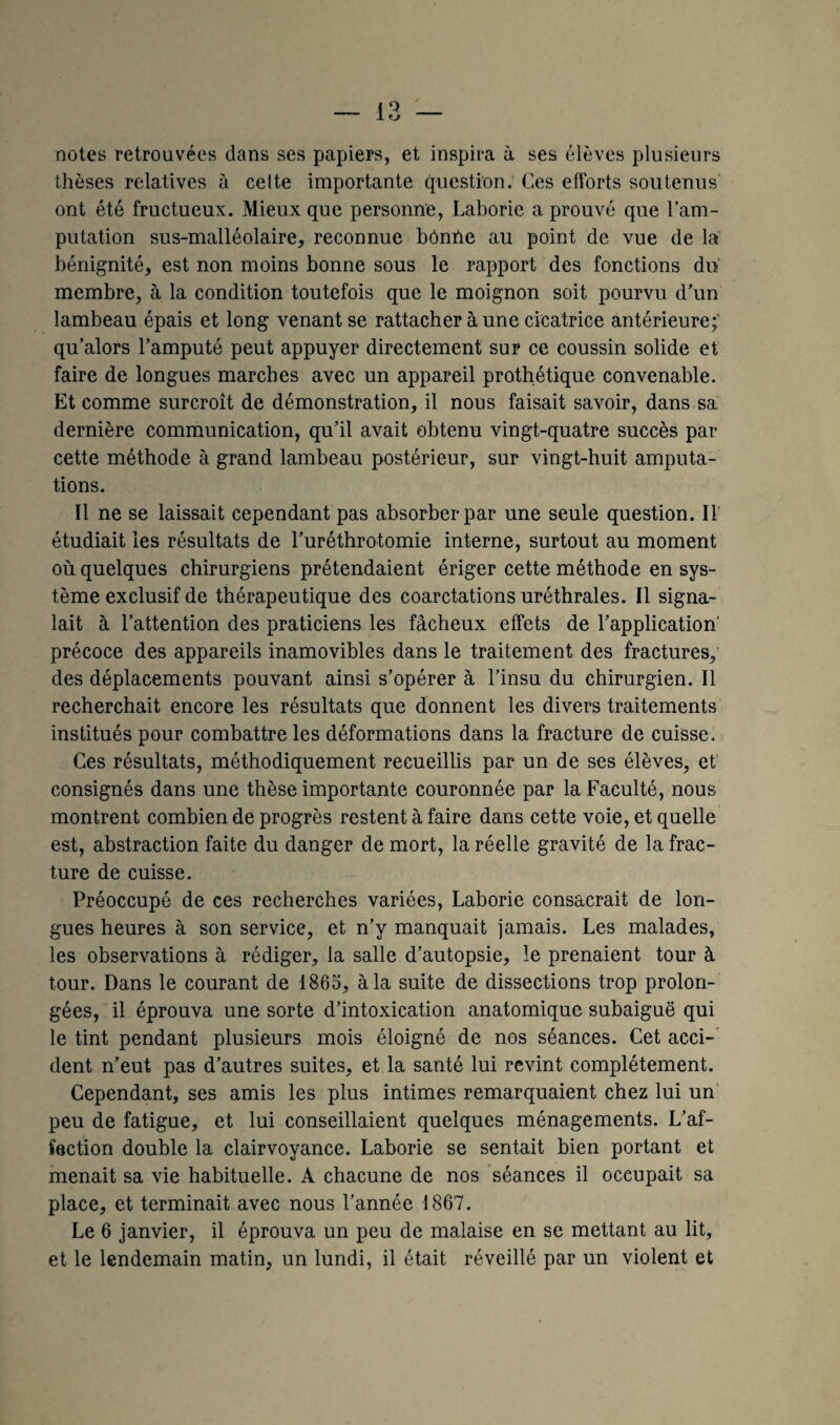 notes retrouvées dans ses papiers, et inspira à ses élèves plusieurs thèses relatives à celte importante question. Ces efforts soutenus ont été fructueux. Mieux que personne, Laboric a prouvé que l’am¬ putation sus-malléolaire, reconnue bOnhe au point de vue de la bénignité, est non moins bonne sous le rapport des fonctions du membre, à la condition toutefois que le moignon soit pourvu d’un lambeau épais et long venant se rattacher à une cicatrice antérieure;' qu’alors l’amputé peut appuyer directement sur ce coussin solide et faire de longues marches avec un appareil prothétique convenable. Et comme surcroît de démonstration, il nous faisait savoir, dans sa dernière communication, qu’il avait obtenu vingt-quatre succès par cette méthode à grand lambeau postérieur, sur vingt-huit amputa¬ tions. Il ne se laissait cependant pas absorber par une seule question. Il étudiait les résultats de l’uréthrotomie interne, surtout au moment où quelques chirurgiens prétendaient ériger cette méthode en sys¬ tème exclusif de thérapeutique des coarctations uréthrales. Il signa¬ lait à l’attention des praticiens les fâcheux effets de l’application' précoce des appareils inamovibles dans le traitement des fractures, des déplacements pouvant ainsi s’opérer à l’insu du chirurgien. Il recherchait encore les résultats que donnent les divers traitements institués pour combattre les déformations dans la fracture de cuisse. Ces résultats, méthodiquement recueillis par un de ses élèves, et consignés dans une thèse importante couronnée par la Faculté, nous montrent combien de progrès restent à faire dans cette voie, et quelle est, abstraction faite du danger de mort, la réelle gravité de la frac¬ ture de cuisse. Préoccupé de ces recherches variées, Laborie consacrait de lon¬ gues heures à son service, et n’y manquait jamais. Les malades, les observations à rédiger, la salle d’autopsie, le prenaient tour à tour. Dans le courant de 1865, à la suite de dissections trop prolon¬ gées, il éprouva une sorte d’intoxication anatomique subaiguë qui le tint pendant plusieurs mois éloigné de nos séances. Cet acci¬ dent n’eut pas d’autres suites, et la santé lui revint complètement. Cependant, ses amis les plus intimes remarquaient chez lui un peu de fatigue, et lui conseillaient quelques ménagements. L’af¬ fection double la clairvoyance. Laborie se sentait bien portant et menait sa vie habituelle. A chacune de nos séances il occupait sa place, et terminait avec nous l’année 1867. Le 6 janvier, il éprouva un peu de malaise en se mettant au lit, et le lendemain matin, un lundi, il était réveillé par un violent et