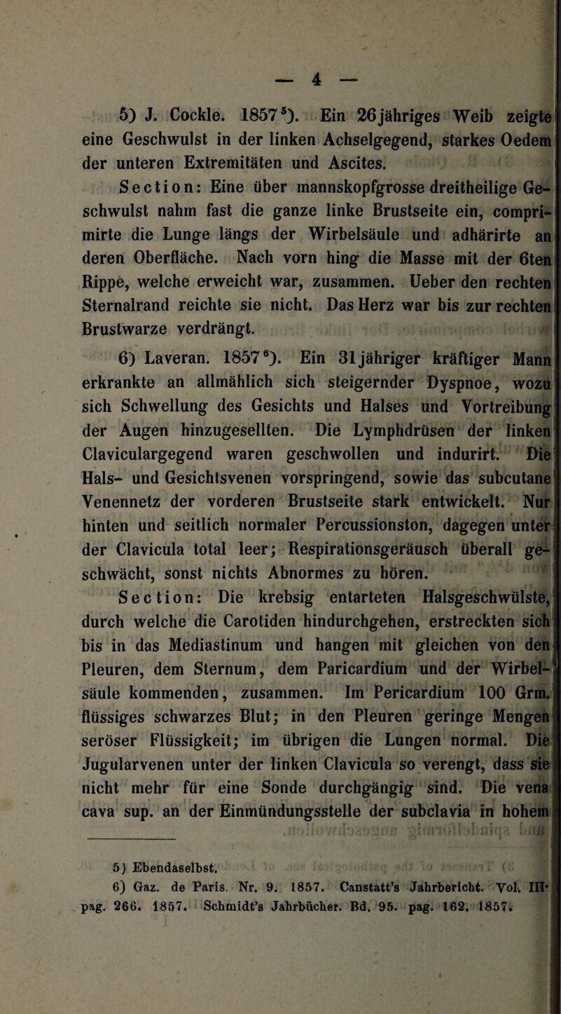 5) J. Cockle. 18575). Ein 26jähriges Weib zeigte eine Geschwulst in der linken Achselgegend, starkes Oedem der unteren Extremitäten und Ascites. S e c t i o n: Eine über mannskopfgrosse dreitheilige Ge¬ schwulst nahm fast die ganze linke Brustseite ein, compri- mirte die Lunge längs der Wirbelsäule und adhärirte an deren Oberfläche. Nach vorn hing die Masse mit der 6ten Rippe, welche erweicht war, zusammen. Ueber den rechten Sternalrand reichte sie nicht. Das Herz war bis zur rechten Brustwarze verdrängt. 6) Laveran. 18576). Ein 31 jähriger kräftiger Mann erkrankte an allmählich sich steigernder Dyspnoe, wozu sich Schwellung des Gesichts und Halses und Vortreibung der Augen hinzugesellten. Die Lymphdrüsen der linken Claviculargegend waren geschwollen und indurirt. Die Hals- und Gesichtsvenen vorspringend, sowie das subcutane Venennetz der vorderen Brustseite stark entwickelt. Nur hinten und seitlich normaler Percussionston, dagegen unter der Clavicula total leer; Respirationsgeräusch überall ge¬ schwächt, sonst nichts Abnormes zu hören. S e c t i o n: Die krebsig entarteten Halsgeschwülste, durch welche die Carotiden hindurchgehen, erstreckten sich bis in das Mediastinum und hangen mit gleichen von den Pleuren, dem Sternum, dem Paricardium und der Wirbel¬ säule kommenden, zusammen. Im Pericardium 100 Grm. flüssiges schwarzes Blut; in den Pleuren geringe Mengen seröser Flüssigkeit; im übrigen die Lungen normal. Die Jugularvenen unter der linken Clavicula so verengt, dass sie nicht mehr für eine Sonde durchgängig sind. Die vena cava sup. an der Einmündungsstelle der subclavia in hohem 5) Ebendaselbst. 6) Gaz. de Paris. Nr. 9. 1857. Canstatt’s Jahrbericht. Yol. III* pag. 266. 1857. Schmidt’s Jahrbücher. Bd. 95. pag. t62, 1857.