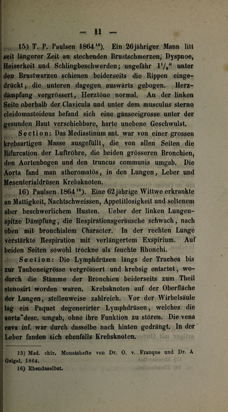 15) T. P. Paulsen 18641Ä). Ein 26jähriger Mann litt seit längerer Zeit an stechenden Brustschmerzen, Dyspnoe, Heiserkeit und Schlingbeschwerden; ungefähr 17# unter den Brustwarzen schienen beiderseits die Rippen einge¬ drückt , die unteren dagegen auswärts gebogen. Herz¬ dämpfung vergrössert, Herztöne normal. An der linken Seite oberhalb der Clavicula und unter dem musculus sterno cleidomastoideus befand sich eine gänseeigrosse unter der gesunden Haut verschiebbare, harte unebene Geschwulst. Section: Das Mediastinum ant. war von einer grossen krebsartigen Masse ausgefüllt, die von allen Seiten die Bifurcation der Luftröhre, die beiden grösseren Bronchien, den Aortenbogen und den truncus communis umgab. Die Aorta fand man atheromatös, in den Lungen, Leber und Mesenterialdrüsen Krebsknoten. 16) Paulsen 186416). Eine 62jährige Wittwe erkrankte an Mattigkeit, Nachtschweissen, Appetitlosigkeit und seltenem aber beschwerlichem Husten. Ueber der linken Lungen¬ spitze Dämpfung, die Respirationsgeräusche schwach, nach oben mit bronchialem Character. In der rechten Lunge verstärkte Respiration mit verlängertem Exspirium. Auf beiden Seiten sowohl trockne als feuchte Rhonchi. Section: Die Lymphdrüsen längs der Trachea bis zur Taubeneigrösse vergrössert und krebsig entartet, wo¬ durch die Stämme der Bronchien beiderseits zum Theil stenosirt worden waren. Krebsknoten auf der Oberfläche der Lungen, stellenweise zahlreich. Vor der Wirbelsäule lag ein Paquet degenerirter Lymphdrüsen, welches die aorta’desc. umgab, ohne ihre Funktion zu stören. Die vena cava inf. war durch dasselbe nach hinten gedrängt. In der Leber fanden sich ebenfalls Krebsknoten. 15) Med. chir. Monatshefte von Dr. 0. v. Franque und Dr. A. Geigel. 1864. 16) Ebendaselbst.