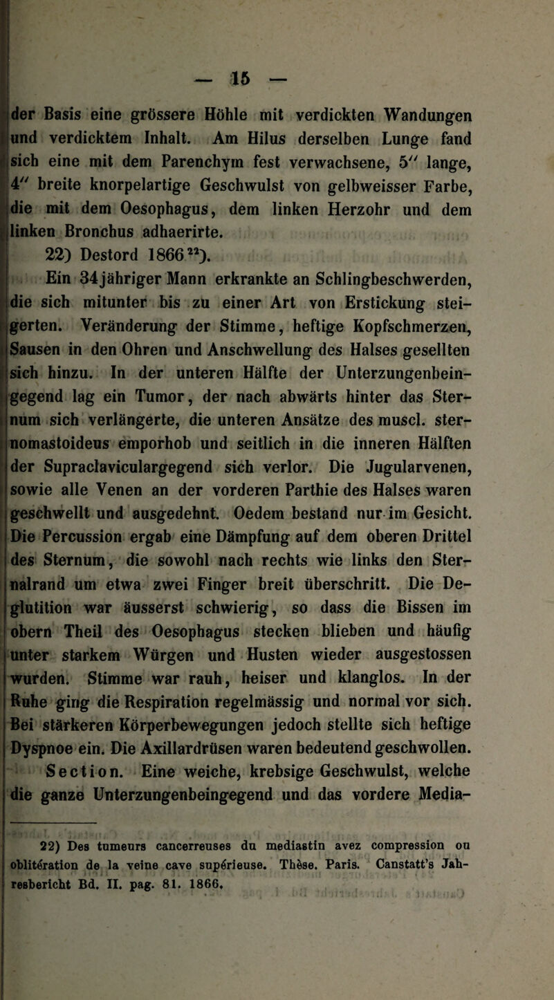 der Basis eine grössere Höhle mit verdickten Wandungen und verdicktem Inhalt. Am Hilus derselben Lunge fand sich eine mit dem Parenchym fest verwachsene, 5 lange, 4 breite knorpelartige Geschwulst von gelbweisser Farbe, die mit dem Oesophagus, dem linken Herzohr und dem linken Bronchus adhaerirte. 22) Destord 18662’). I Ein 34jähriger Mann erkrankte an Schlingbeschwerden, die sich mitunter bis zu einer Art von Erstickung stei¬ gerten. Veränderung der Stimme, heftige Kopfschmerzen, Sausen in den Ohren und Anschwellung des Halses gesellten sich hinzu. In der unteren Hälfte der Unterzungenbein¬ gegend lag ein Tumor, der nach abwärts hinter das Ster- i num sich verlängerte, die unteren Ansätze des muscl. ster- nomastoideus emporhob und seitlich in die inneren Hälften der Supraclaviculargegend sich verlor. Die Jugularvenen, i sowie alle Venen an der vorderen Parthie des Halses waren geschwellt und ausgedehnt Oedem bestand nur im Gesicht. Die Percussion ergab eine Dämpfung auf dem oberen Drittel des Sternum, die sowohl nach rechts wie links den Ster- nalrand um etwa zwei Finger breit überschritt. Die De- glutition war äusserst schwierig, so dass die Bissen im obern Theil des Oesophagus stecken blieben und häufig unter starkem Würgen und Husten wieder ausgestossen wurden. Stimme war rauh, heiser und klanglos. In der Ruhe ging die Respiration regelmässig und normal vor sich. Bei stärkeren Körperbewegungen jedoch stellte sich heftige Dyspnoe ein. Die Axillardrüsen waren bedeutend geschwollen. Section. Eine weiche, krebsige Geschwulst, welche die ganze Unterzungenbeingegend und das vordere Media- 22) Des tnmenrs cancerreuses da mediastin avez compression ou oblitfoation de la veine cave snp6rieuse. Thäse. Paris. Canstatt’s Jah¬