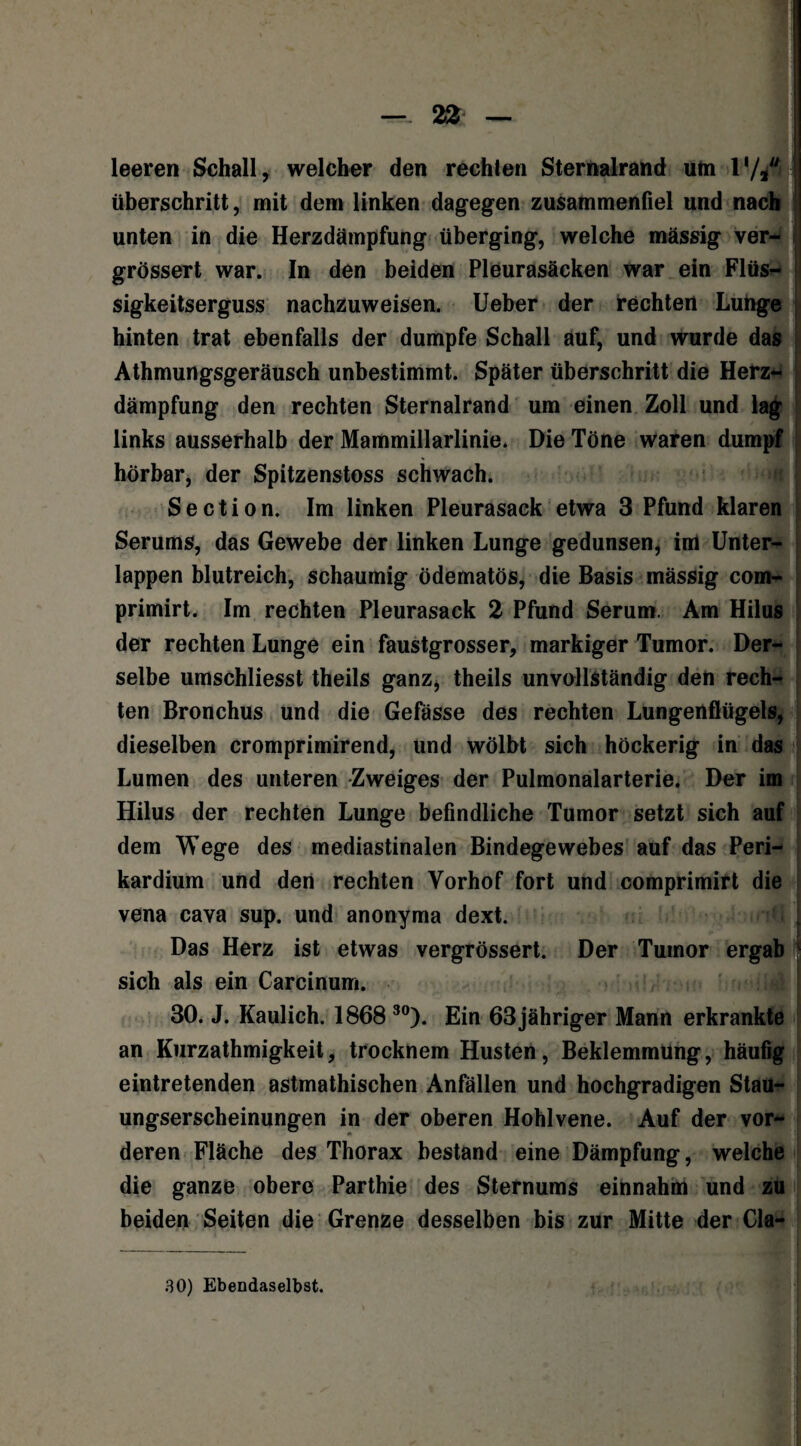 leeren Schall, welcher den rechten Sternalrand um V/fl überschritt, mit dem linken dagegen zusammenfiel und nach unten in die Herzdämpfung überging, welche massig ver- grössert war. In den beiden Pleurasäcken war ein Flüs¬ sigkeitserguss nachzuweisen. Ueber der rechten Lunge hinten trat ebenfalls der dumpfe Schall auf, und wurde das Athmungsgeräusch unbestimmt. Später überschritt die Herz¬ dämpfung den rechten Sternalrand um einen Zoll und lag links ausserhalb der Mammillarlinie. Die Töne waren dumpf hörbar, der Spitzenstoss schwach. Section. Im linken Pleurasack etwa 3 Pfund klaren Serums, das Gewebe der linken Lunge gedunsen, im Unter¬ lappen blutreich, schaumig ödematös, die Basis massig com- primirt. Im rechten Pleurasack 2 Pfund Serum. Am Hilus der rechten Lunge ein faustgrosser, markiger Tumor. Der¬ selbe umschliesst theils ganz, theils unvollständig den rech¬ ten Bronchus und die Gefässe des rechten Lungenflügels, dieselben cromprimirend, und wölbt sich höckerig in das Lumen des unteren Zweiges der Pulmonalarterie. Der im Hilus der rechten Lunge befindliche Tumor setzt sich auf dem Wege des mediastinalen Bindegewebes auf das Peri- kardium und den rechten Vorhof fort und comprimirt die vena cava sup. und anonyma dext. ’Ü Das Herz ist etwas vergrössert. Der Tumor ergab sich als ein Carcinum. 30. J. Kaulich. 1868 30). Ein 63 jähriger Mann erkrankte an Kurzathmigkeit, trocknem Husten, Beklemmung, häufig eintretenden astmathischen Anfällen und hochgradigen Stau¬ ungserscheinungen in der oberen Hohlvene. Auf der vor¬ deren Fläche des Thorax bestand eine Dämpfung, welche die ganze obere Parthie des Sternums einnahm und zu beiden Seiten die Grenze desselben bis zur Mitte der Cla-