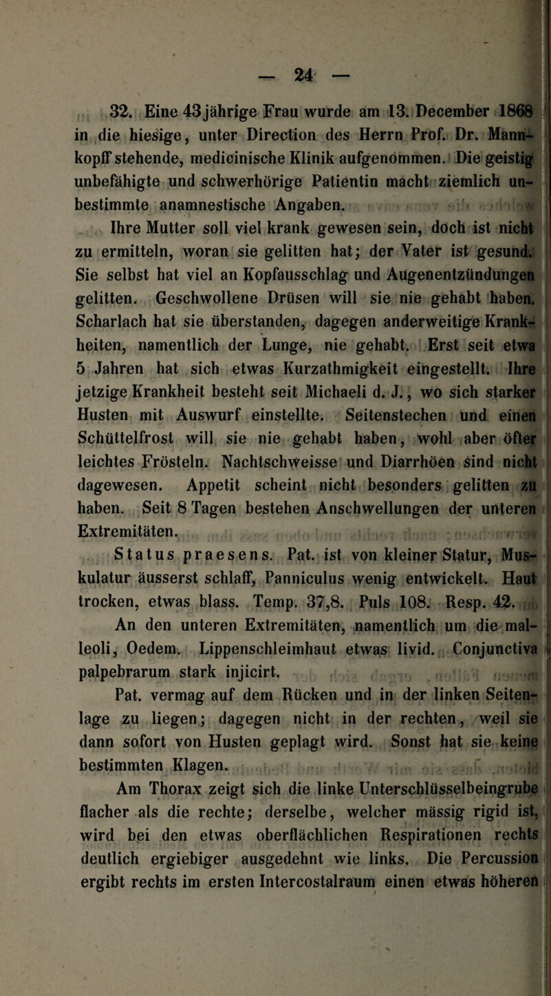 in die hiesige, unter Direction des Herrn Prof. Dr. Mann- _ hI kopff stehende, medicinische Klinik aufgenömmen. Die geistig unbefähigte und schwerhörige Patientin macht ziemlich un¬ bestimmte anamnestische Angaben. Ihre Mutter soll viel krank gewesen sein, doch ist nicht zu ermitteln, woran sie gelitten hat; der Vater ist gesund. Sie selbst hat viel an Kopfausschlag und Augenentzündungen gelitten. Geschwollene Drüsen will sie nie gehabt haben. Scharlach hat sie überstanden, dagegen anderweitige Krank¬ heiten, namentlich der Lunge, nie gehabt. Erst seit etwa 5 Jahren hat sich etwas Kurzathmigkeit eingestellt. Ihre jetzige Krankheit besteht seit Michaeli d. J., wo sich starker Husten mit Auswurf einstellte. Seitenstechen und einen Schüttelfrost will sie nie gehabt haben, wohl aber öfter leichtes Frösteln. Nachtschweisse und Diarrhöen sind nicht dagewesen. Appetit scheint nicht besonders gelitten zu haben. Seit 8 Tagen bestehen Anschwellungen der unteren Extremitäten. Status praesens. Pat. ist von kleiner Statur, Mus¬ kulatur äusserst schlaff, Panniculus wenig entwickelt. Haut trocken, etwas blass. Temp. 37,8. Puls 108. Resp. 42. An den unteren Extremitäten, namentlich um die mal- leoli, Oedem. Lipperischleimhaut etwas livid. Conjunctiva jj palpebrarum stark injicirt. ..J Pat. vermag auf dem Rücken und in der linken Seiten¬ lage zu liegen; dagegen nicht in der rechten, weil sie dann sofort von Husten geplagt wird. Sonst hat sie keine bestimmten Klagen. ; . Am Thorax zeigt sich die linke Unterschlüsselbeingrube flacher als die rechte; derselbe, welcher mässig rigid ist, wird bei den etwas oberflächlichen Respirationen rechts deutlich ergiebiger ausgedehnt wie links. Die Percussion ergibt rechts im ersten Intercostalraum einen etwas höheren
