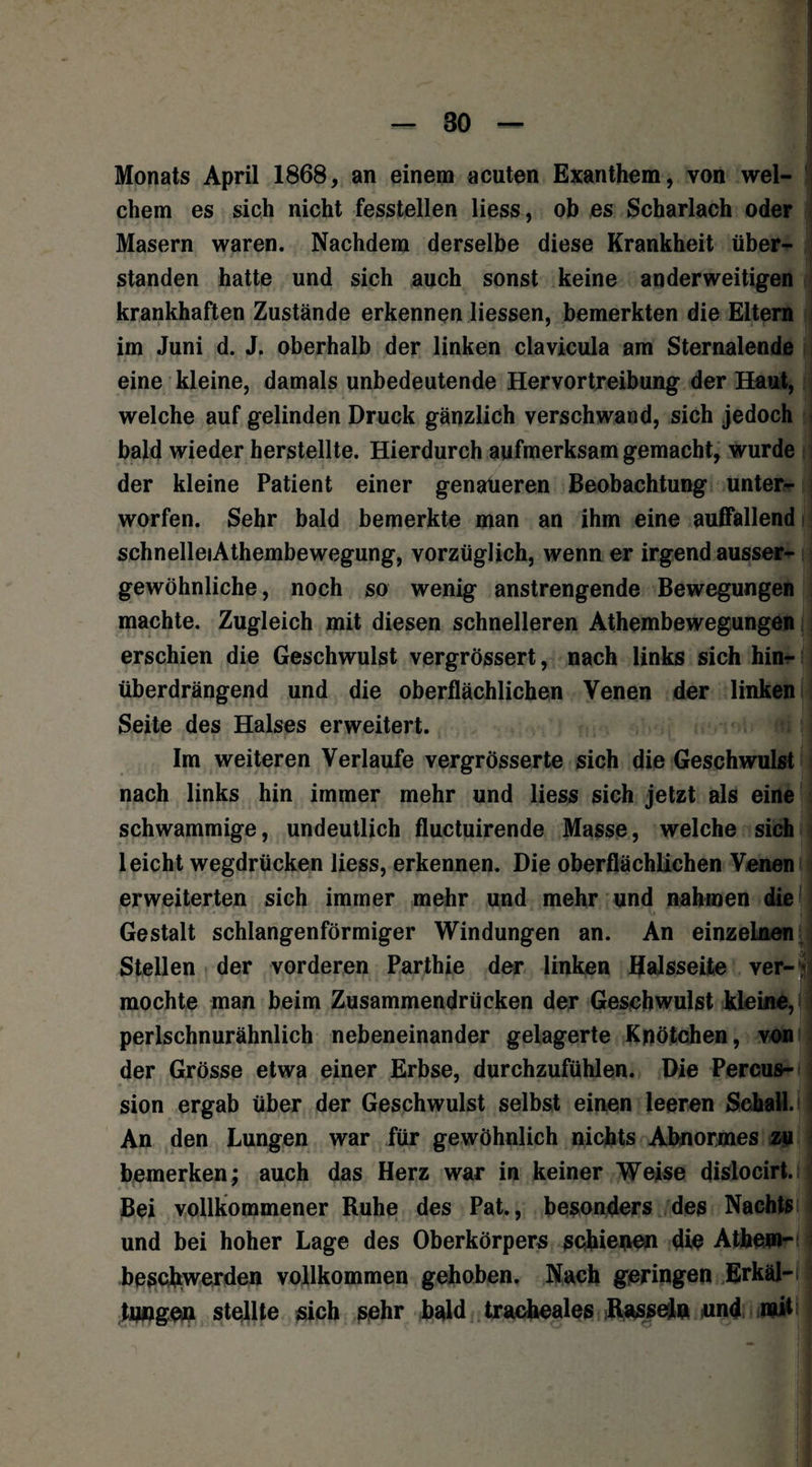 Monats April 1868, an einem acuten Exanthem, von wel¬ chem es sich nicht fesstellen Hess, ob es Scharlach oder Masern waren. Nachdem derselbe diese Krankheit über¬ standen hatte und sich auch sonst keine anderweitigen krankhaften Zustände erkennen Hessen, bemerkten die Eltern im Juni d. J. oberhalb der linken clavicula am Sternalende eine kleine, damals unbedeutende Hervortreibung der Haut, welche auf gelinden Druck gänzlich verschwand, sich jedoch bald wieder herstellte. Hierdurch aufmerksam gemacht, wurde der kleine Patient einer genaueren Beobachtung unter¬ worfen. Sehr bald bemerkte man an ihm eine auffallend schnelleiAthembewegung, vorzüglich, wenn er irgend ausser- gewöhnliche, noch so wenig anstrengende Bewegungen machte. Zugleich mit diesen schnelleren Athembewegungen erschien die Geschwulst vergrössert, nach links sich hin¬ überdrängend und die oberflächlichen Venen der linken Seite des Halses erweitert. Im weiteren Verlaufe vergrösserte sich die Geschwulst nach links hin immer mehr und Hess sich jetzt als eine schwammige, undeutlich fluctuirende Masse, welche sich leicht wegdrücken Hess, erkennen. Die oberflächlichen Venen erweiterten sich immer mehr und mehr und nahmen die Gestalt schlangenförmiger Windungen an. An einzelnen Stellen der vorderen Parthie der linken Halsseite ver- * mochte man beim Zusammendrücken der Geschwulst kleine, perlschnurähnlich nebeneinander gelagerte Knötchen, von der Grösse etwa einer Erbse, durchzufühlen. Die Percus¬ sion ergab über der Geschwulst selbst einen leeren Schall. I An den Lungen war für gewöhnlich nichts Abnormes zu bemerken; auch das Herz war in keiner Weise dislocirt. Bei vollkommener Ruhe des Pat., besonders des Nachts und bei hoher Lage des Oberkörpers schienen die Atbem- beschwerden vollkommen gehoben. Nach geringen ErkälHj tungen stellte sich sehr bald tracheales Rasseln und mit