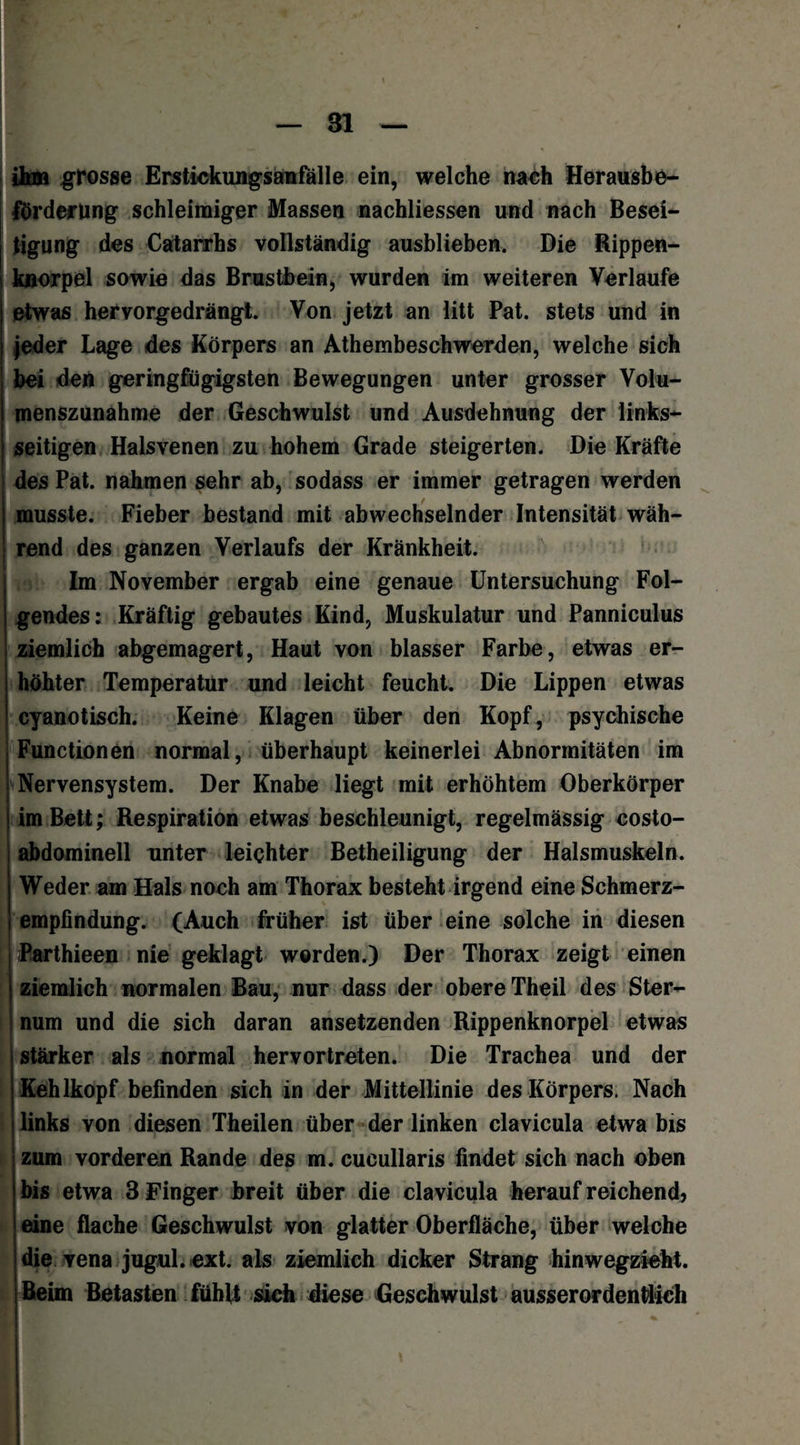 ihm grosse Erstickungsamfälle ein, welche nach Herausbe¬ förderung schleimiger Massen nachliessen und nach Besei¬ tigung des Catarrhs vollständig ausblieben. Die Rippen- kuorpel sowie das Brustbein, wurden im weiteren Verlaufe etwas hervorgedrängt. Von jetzt an litt Pat. stets und in jeder Lage des Körpers an Athembeschwerden, welche sich bei den geringfügigsten Bewegungen unter grosser Volu¬ menszunahme der Geschwulst und Ausdehnung der links¬ seitigen Halsvenen zu hohem Grade steigerten. Die Kräfte des Pat. nahmen sehr ab, sodass er immer getragen werden musste. Fieber bestand mit abwechselnder Intensität wäh¬ rend des ganzen Verlaufs der Krankheit. Im November ergab eine genaue Untersuchung Fol¬ gendes: Kräftig gebautes Kind, Muskulatur und Panniculus ziemlich abgemagert, Haut von blasser Farbe, etwas er¬ höhter Temperatur und leicht feucht. Die Lippen etwas cyanotisch. Keine Klagen über den Kopf, psychische Functionen normal, überhaupt keinerlei Abnormitäten im Nervensystem. Der Knabe liegt mit erhöhtem Oberkörper im Bett; Respiration etwas beschleunigt, regelmässig costo- abdominell unter leichter Betheiligung der Halsmuskeln. Weder am Hals noch am Thorax besteht irgend eine Schmerz¬ empfindung. (Auch früher ist über eine solche in diesen I iParthieen nie geklagt worden.) Der Thorax zeigt einen ziemlich normalen Bau, nur dass der obere Theil des Ster¬ num und die sich daran ansetzenden Rippenknorpel etwas stärker als normal hervortreten. Die Trachea und der Kehlkopf befinden sich in der Mittellinie des Körpers. Nach links von diesen Theilen über der linken clavicula etwa bis zum vorderen Rande des m. cucullaris findet sich nach oben bis etwa 3 Finger breit über die clavicula herauf reichend? | eine flache Geschwulst von glatter Oberfläche, über welche die vena jugul.ext. als ziemlich dicker Strang hinwegzieht. Beim Betasten fühlt sich diese Geschwulst ausserordentlich