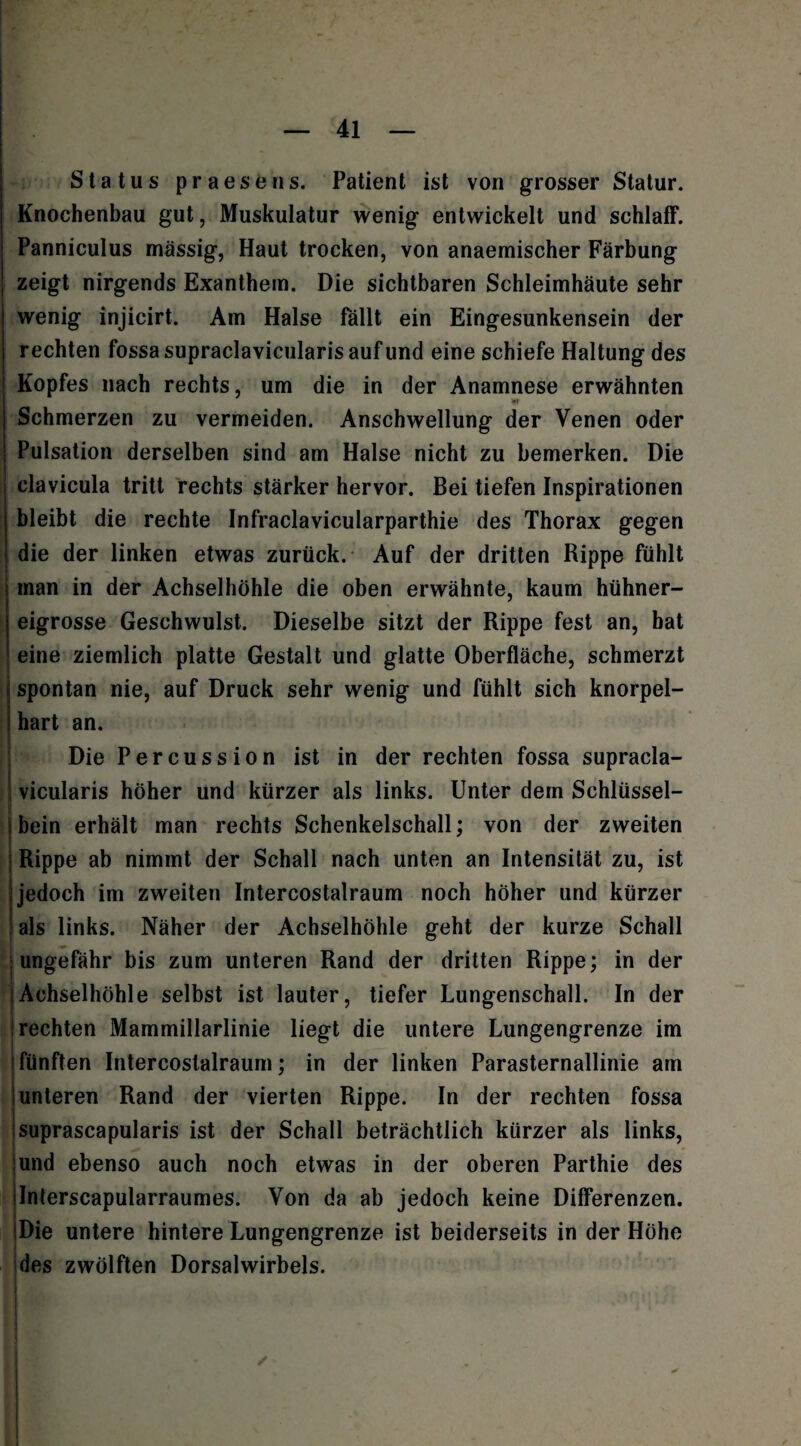 Status praesens. Patient ist von grosser Statur. Knochenbau gut, Muskulatur wenig entwickelt und schlaff. Panniculus massig, Haut trocken, von anaemischer Färbung zeigt nirgends Exanthem. Die sichtbaren Schleimhäute sehr wenig injicirt. Am Halse fällt ein Eingesunkensein der rechten fossa supraclavicularis auf und eine schiefe Haltung des Kopfes nach rechts, um die in der Anamnese erwähnten ar Schmerzen zu vermeiden. Anschwellung der Venen oder Pulsation derselben sind am Halse nicht zu bemerken. Die clavicula tritt rechts stärker hervor. Bei tiefen Inspirationen bleibt die rechte Infraclavicularparthie des Thorax gegen die der linken etwas zurück. Auf der dritten Rippe fühlt man in der Achselhöhle die oben erwähnte, kaum hühner¬ eigrosse Geschwulst. Dieselbe sitzt der Rippe fest an, hat eine ziemlich platte Gestalt und glatte Oberfläche, schmerzt spontan nie, auf Druck sehr wenig und fühlt sich knorpel¬ hart an. Die Percussion ist in der rechten fossa supracla¬ vicularis höher und kürzer als links. Unter dem Schlüssel¬ bein erhält man rechts Schenkelschall; von der zweiten Rippe ab nimmt der Schall nach unten an Intensität zu, ist jedoch im zweiten Intercostalraum noch höher und kürzer als links. Näher der Achselhöhle geht der kurze Schall ungefähr bis zum unteren Rand der dritten Rippe; in der (Achselhöhle selbst ist lauter, tiefer Lungenschall. In der rechten Mammillarlinie liegt die untere Lungengrenze im fünften Intercostalraum; in der linken Parasternallinie am unteren Rand der vierten Rippe. In der rechten fossa suprascapularis ist der Schall beträchtlich kürzer als links, und ebenso auch noch etwas in der oberen Parthie des Interscapularraumes. Von da ab jedoch keine Differenzen. Die untere hintere Lungengrenze ist beiderseits in der Höhe des zwölften Dorsalwirbels. /