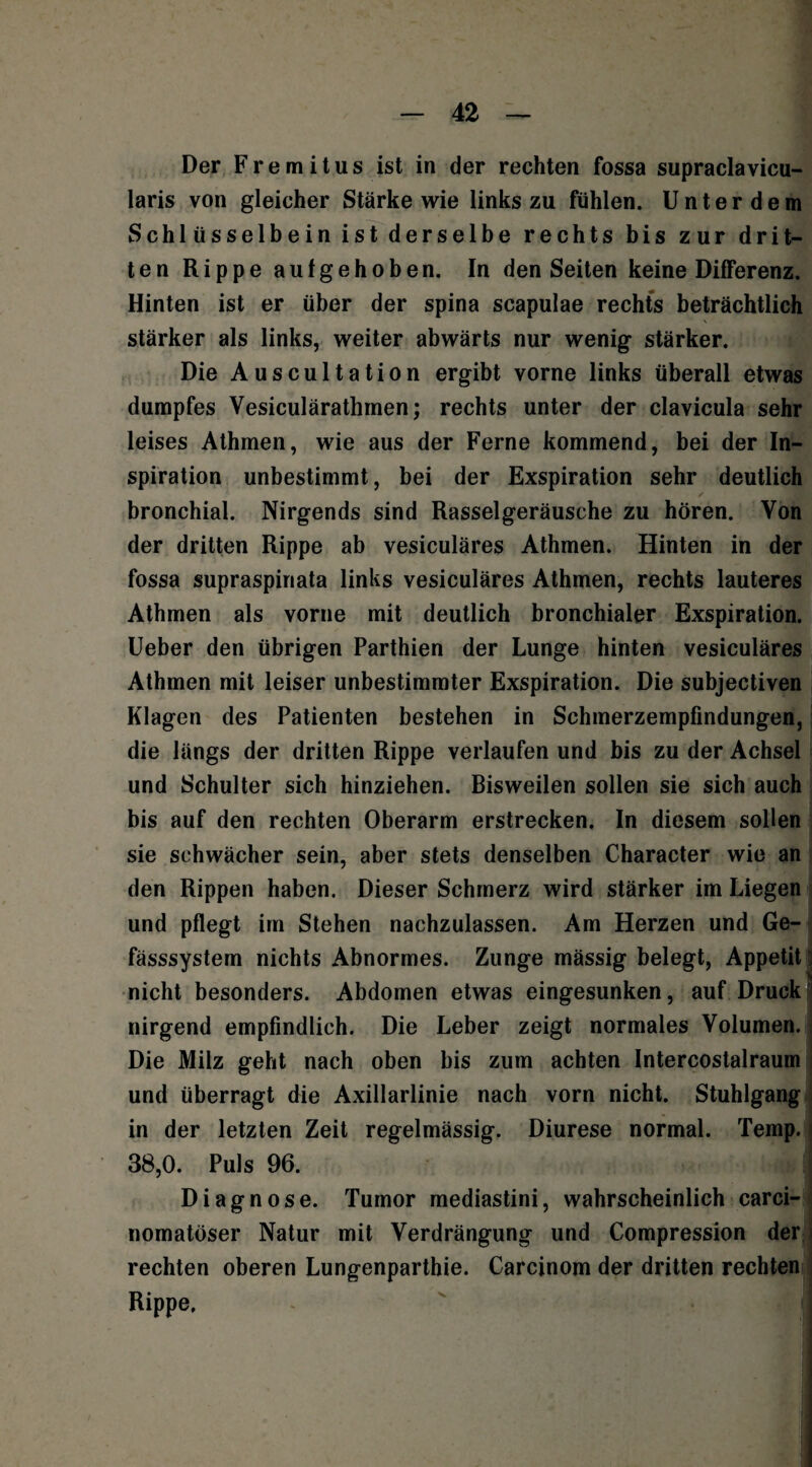 Der Fremitus ist in der rechten fossa supraclavicu- laris von gleicher Stärke wie links zu fühlen. U n t e r d e m Schlüsselbein ist derselbe rechts bis zur drit¬ ten Rippe aufgehoben. In den Seiten keine Differenz. Hinten ist er über der spina scapulae rechts beträchtlich stärker als links, weiter abwärts nur wenig stärker. Die Auscultation ergibt vorne links überall etwas dumpfes Vesiculärathmen; rechts unter der clavicula sehr leises Athmen, wie aus der Ferne kommend, bei der In¬ spiration unbestimmt, bei der Exspiration sehr deutlich bronchial. Nirgends sind Rasselgeräusche zu hören. Von der dritten Rippe ab vesiculäres Athmen. Hinten in der fossa supraspinata links vesiculäres Athmen, rechts lauteres Athmen als vorne mit deutlich bronchialer Exspiration. Ueber den übrigen Parthien der Lunge hinten vesiculäres Athmen mit leiser unbestimmter Exspiration. Die subjectiven Klagen des Patienten bestehen in Schmerzempfindungen, die längs der dritten Rippe verlaufen und bis zu der Achsel und Schulter sich hinziehen. Bisweilen sollen sie sich auch bis auf den rechten Oberarm erstrecken. In diesem sollen sie schwächer sein, aber stets denselben Character wie an den Rippen haben. Dieser Schmerz wird stärker im Liegen und pflegt im Stehen nachzulassen. Am Herzen und Ge- fässsystem nichts Abnormes. Zunge mässig belegt, Appetit nicht besonders. Abdomen etwas eingesunken, auf Druck] nirgend empfindlich. Die Leber zeigt normales Volumen. Die Milz geht nach oben bis zum achten Intercostalraum und überragt die Axillarlinie nach vorn nicht. Stuhlgang in der letzten Zeit regelmässig. Diurese normal. Temp. 38,0. Puls 96. i Diagnose. Tumor mediastini, wahrscheinlich carci- nomatöser Natur mit Verdrängung und Compression den rechten oberen Lungenparthie. Carcinom der dritten rechten Rippe.
