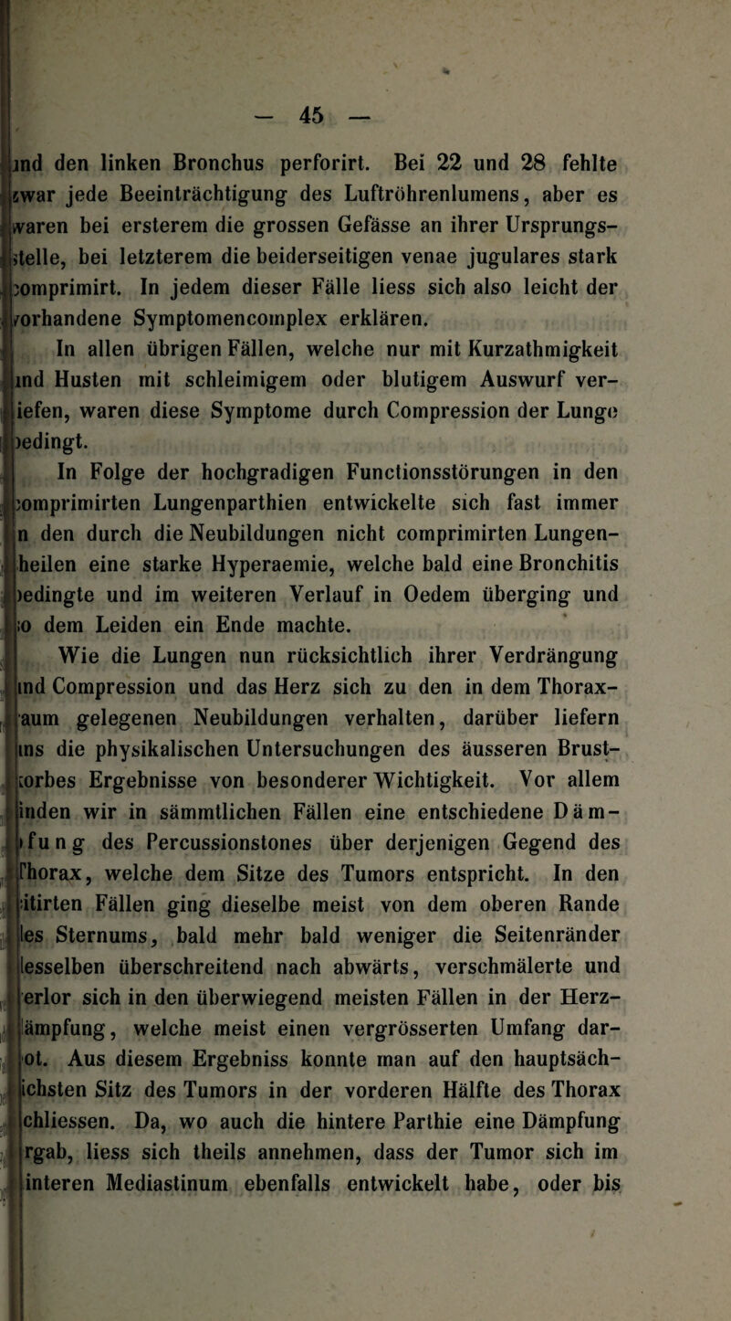 jnd den linken Bronchus perforirt. Bei 22 und 28 fehlte swar jede Beeinträchtigung des Luftröhrenlumens, aber es (waren bei ersterem die grossen Gefässe an ihrer Ursprungs¬ stelle, bei letzterem die beiderseitigen venae jugulares stark 3omprimirt. In jedem dieser Fälle liess sich also leicht der vorhandene Symptomencomplex erklären. In allen übrigen Fällen, welche nur mit Kurzathmigkeit ind Husten mit schleimigem oder blutigem Auswurf ver- Iiefen, waren diese Symptome durch Compression der Lunge )edingt. In Folge der hochgradigen Functionsstörungen in den pomprimirten Lungenparthien entwickelte sich fast immer n den durch die Neubildungen nicht comprimirten Lungen¬ heilen eine starke Hyperaemie, welche bald eine Bronchitis ledingte und im weiteren Verlauf in Oedem überging und ;o dem Leiden ein Ende machte. Wie die Lungen nun rücksichtlich ihrer Verdrängung md Compression und das Herz sich zu den in dem Thorax- aum gelegenen Neubildungen verhalten, darüber liefern ms die physikalischen Untersuchungen des äusseren Brust- [orbes Ergebnisse von besonderer Wichtigkeit. Vor allem inden wir in sämmtlichen Fällen eine entschiedene Däm- »fung des Percussionstones über derjenigen Gegend des Thorax, welche dem Sitze des Tumors entspricht. In den itirten Fällen ging dieselbe meist von dem oberen Bande les Sternums, bald mehr bald weniger die Seitenränder lesselben überschreitend nach abwärts, verschmälerte und erlor sich in den überwiegend meisten Fällen in der Herz- ämpfung, welche meist einen vergrösserten Umfang dar¬ ot. Aus diesem Ergebniss konnte man auf den hauptsäch- ichsten Sitz des Tumors in der vorderen Hälfte des Thorax chliessen. Da, wo auch die hintere Parthie eine Dämpfung rgab, liess sich theils annehmen, dass der Tumor sich im Unteren Mediastinum ebenfalls entwickelt habe, oder bis “