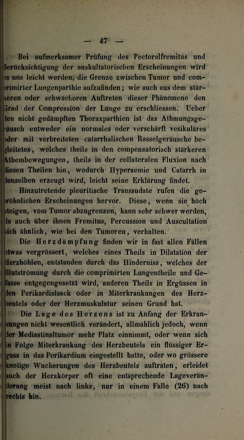 Bei aufmerksamer Prüfung des Pectoralfremitus und Berücksichtigung der auskultatorischen Erscheinungen wird 3S uns leicht werden, die Grenze zwischen Tumor und com- mmirter Lungenparthie aufzufinden; wie auch aus dem stär- teren oder schwächeren Auftreten dieser Phänomene den Grad der Compression der Lunge zu erschliessen. Ueber len nicht gedämpften Thoraxparthien ist das Athmungsge- räusch entweder ein normales oder verschärft vesikuläres )der mit verbreiteten catarrhalischen Rasselgeräusche be¬ gleitetes, welches theils in den compensatorisch stärkeren \thembewegungen, theils in der collateralen Fluxion nach iiesen Theilen hin, wodurch Hyperaemie und Catarrh in ienselben erzeugt wird, leicht seine Erklärung findet. Hinzutretende pleuritische Transsudate rufen die ge¬ wöhnlichen Erscheinungen hervor. Diese, wenn sie hoch »teigen, vom Tumor abzugrenzen, kann sehr schwer werden, la auch über ihnen Fremitus, Percussion und Auscultation »ich ähnlich, wie bei den Tumoren, verhalten. Die Herzdämpfung finden wir in fast allen Fällen 3twas vergrössert, welches eines Theils in Dilatation der Herzhöhlen, entstanden durch das Hinderniss, welches der Blutströmung durch die comprimirten Lungentheile und Ge¬ lasse entgegengesetzt wird, anderen Theils in Ergüssen in ien Perikardialsack oder in Miterkrankungen des Herz- Deutels oder der Herzmuskulatur seinen Grund hat. Die Lage des Herzens ist zu Anfang der Erkran¬ kungen nicht wesentlich verändert, allmählich jedoch, wenn ler Mediastinaltumor mehr Platz einnimmt, oder wenn sich in Folge Miterkrankung des Herzbeutels ein flüssiger Er¬ guss in das Perikardium eingestellt hatte, oder wo grössere knotige Wucherungen des Herzbeutels auftraten, erleidet auch der Herzkörper oft eine entsprechende Lageverän- lerung meist nach links, nur in einem Falle (26) nach rechts hin.