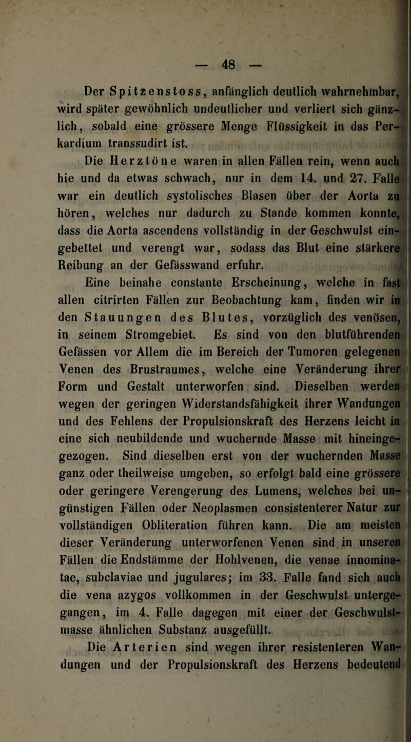 Der Spitzenstoss, anfänglich deutlich wahrnehmbar, wird später gewöhnlich undeutlicher und verliert sich gänz¬ lich, sobald eine grössere Menge Flüssigkeit in das Per- kardium transsudirt ist. Die Herztöne waren in allen Fällen rein, wenn auch hie und da etwas schwach, nur in dem 14. und 27. Falle war ein deutlich systolisches Blasen über der Aorta zu hören, welches nur dadurch zu Stande kommen konnte, dass die Aorta ascendens vollständig in der Geschwulst ein¬ gebettet und verengt war, sodass das Blut eine stärkere Reibung an der Gefässwand erfuhr. Eine beinahe constante Erscheinung, welche in fast A allen citrirten Fällen zur Beobachtung kam, finden wir in den Stauungen des Blutes, vorzüglich des venösen, in seinem Stromgebiet. Es sind von den blutführenden Gefässen vor Allem die im Bereich der Tumoren gelegenen Venen des Brustraumes, welche eine Veränderung ihrer Form und Gestalt unterworfen sind. Dieselben werden wegen der geringen Widerstandsfähigkeit ihrer Wandungen und des Fehlens der Propulsionskraft des Herzens leicht in eine sich neubildende und wuchernde Masse mit hineinge- gezogen. Sind dieselben erst von der wuchernden Masse ganz oder theilweise umgeben, so erfolgt bald eine grössere oder geringere Verengerung des Lumens, welches bei un¬ günstigen Fällen oder Neoplasmen consistenterer Natur zur vollständigen Obliteration führen kann. Die am meisten dieser Veränderung unterworfenen Venen sind in unseren Fällen die Endstämme der Hohlvenen, die venae innomina- tae, subclaviae und jugulares; im 33. Falle fand sich auch die vena azygos vollkommen in der Geschwulst unterge¬ gangen, im 4. Falle dagegen mit einer der Geschwulst¬ masse ähnlichen Substanz ausgefüllt. .#i Die Arterien sind wegen ihrer resistenteren Wan¬ dungen und der Propulsionskraft des Herzens bedeutend