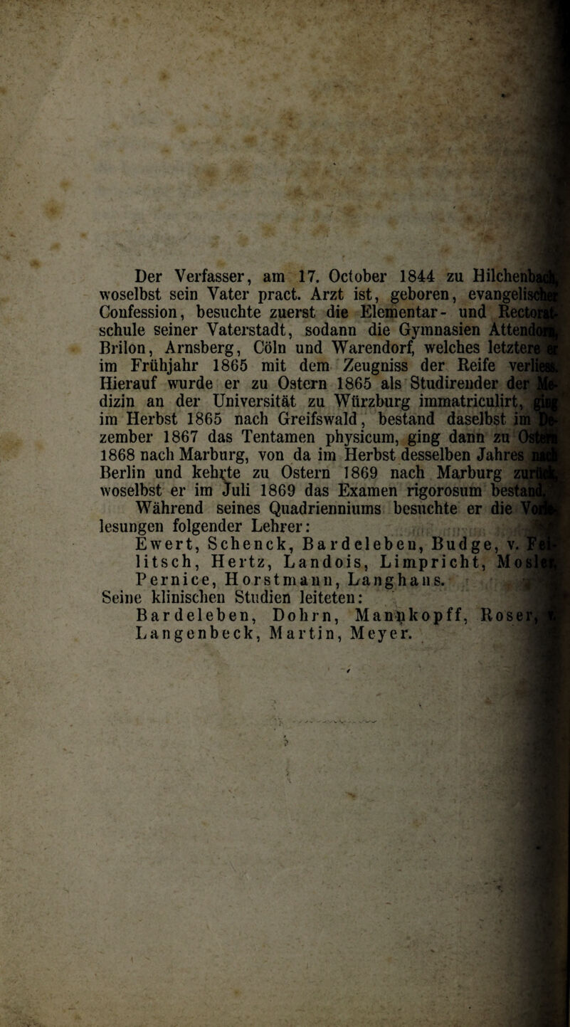 Der Verfasser, am 17. October 1844 zu Hilchenbj woselbst sein Vater pract. Arzt ist, geboren, evangelis Confession, besuchte zuerst die Elementar- und Rectoi schule seiner Vaterstadt, sodann die Gymnasien Attend( Brilon, Arnsberg, Cöln und Warendorf, welches letztere] im Frühjahr 1865 mit dem Zeugniss der Reife verlie Hierauf wurde er zu Ostern 1865 als Studirender der dizin an der Universität zu Würzburg immatriculirt, im Herbst 1865 nach Greifswald, bestand daselbst im zember 1867 das Tentamen physicum, ging dann zu 1868 nach Marburg, von da im Herbst desselben Jahres Berlin und kehlte zu Ostern 1869 nach Marburg zui woselbst er im Juli 1869 das Examen rigorosum bestai Während seines Quadrienniums besuchte er die lesungen folgender Lehrer: fei Ewert, Schenck, Bardelebeu, Budge, v. 13 litsch, Hertz, Landois, Limpricht, Mosli Perniee, Hör st mann, Langhaus. Seine klinischen Studien leiteten: Bardeleben, Dohm, Manpkopff, Roser,; Langenbeck, Martin, Meyer. . V V- - - V'-^w •*VA