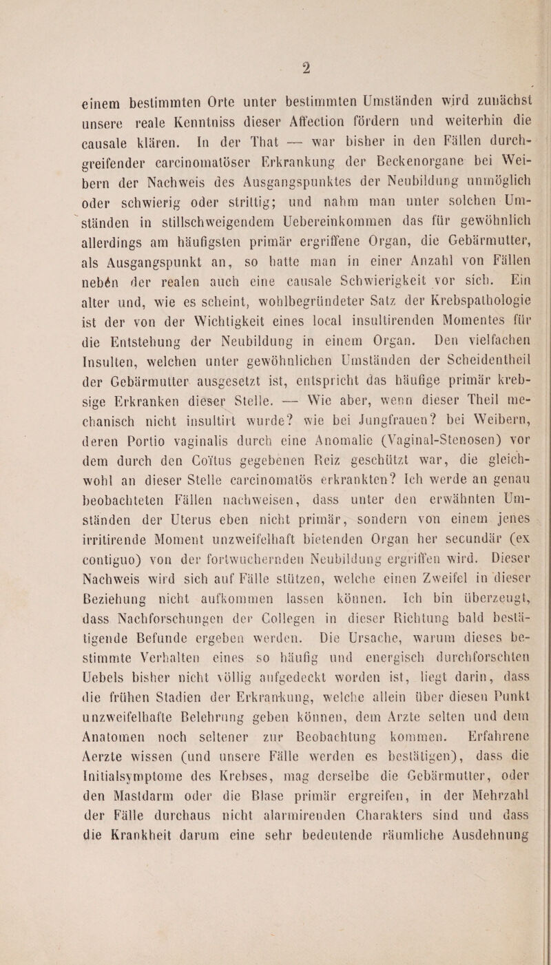 einem bestimmten Orte unter bestimmten Umständen wird zunächst unsere reale Kenntniss dieser Affection fördern und weiterhin die causale klären. In der That — war bisher in den Fällen durch¬ greifender carcinomatöser Erkrankung der Beckenorgane bei Wei¬ bern der Nachweis des Ausgangspunktes der Neubildung unmöglich oder schwierig oder strittig; und nahm man unter solchen Um¬ ständen in stillschweigendem Uebereinkommen das für gewöhnlich allerdings am häufigsten primär ergriffene Organ, die Gebärmutter, als Ausgangspunkt an, so hatte man in einer Anzahl von Fällen neb£n der realen auch eine causale Schwierigkeit vor sich. Ein alter und, wie es scheint, wohlbegründeter Satz der Krebspathologie ist der von der Wichtigkeit eines local insultirenden Momentes für die Entstehung der Neubildung in einem Organ. Den vielfachen Insulten, welchen unter gewöhnlichen Umständen der Scheidentheil der Gebärmutter ausgesetzt ist, entspricht das häufige primär kreb- sige Erkranken dieser Stelle. — Wie aber, wenn dieser Theil me¬ chanisch nicht insultirt wurde? wie bei Jungfrauen? bei Weibern, deren Portio vaginalis durch eine Anomalie (Vaginal-Stenosen) vor dem durch den Coitus gegebenen Pieiz geschlitzt war, die gleich¬ wohl an dieser Stelle carcinomatös erkrankten? Ich werde an genau beobachteten Fällen nachweisen, dass unter den erwähnten Um¬ ständen der Uterus eben nicht primär, sondern von einem jenes irritirende Moment unzweifelhaft bietenden Organ her secundär (ex contiguo) von der fortwuchernden Neubildung ergriffen wird. Dieser Nachweis wird sich auf Fälle stützen, welche einen Zweifel in dieser Beziehung nicht aufkommen lassen können. Ich bin überzeugt, dass Nachforschungen der College?} in dieser Richtung bald bestä¬ tigende Befunde ergeben werden. Die Ursache, warum dieses be¬ stimmte Verhalten eines so häufig und energisch durchforschten Ucbels bisher nicht völlig aufgedeckt worden ist, liegt darin, dass die frühen Stadien der Erkrankung, welche allein über diesen Punkt unzweifelhafte Belehrung geben können, dem Arzte selten und dem Anatomen noch seltener zur Beobachtung kommen. Erfahrene Aerzte wissen (und unsere Fälle werden es bestätigen), dass die Initialsymptome des Krebses, mag derselbe die Gebärmutter, oder den Mastdarm oder die Blase primär ergreifen, in der Mehrzahl der Fälle durchaus nicht alarmirenden Charakters sind und dass die Krankheit darum eine sehr bedeutende räumliche Ausdehnung