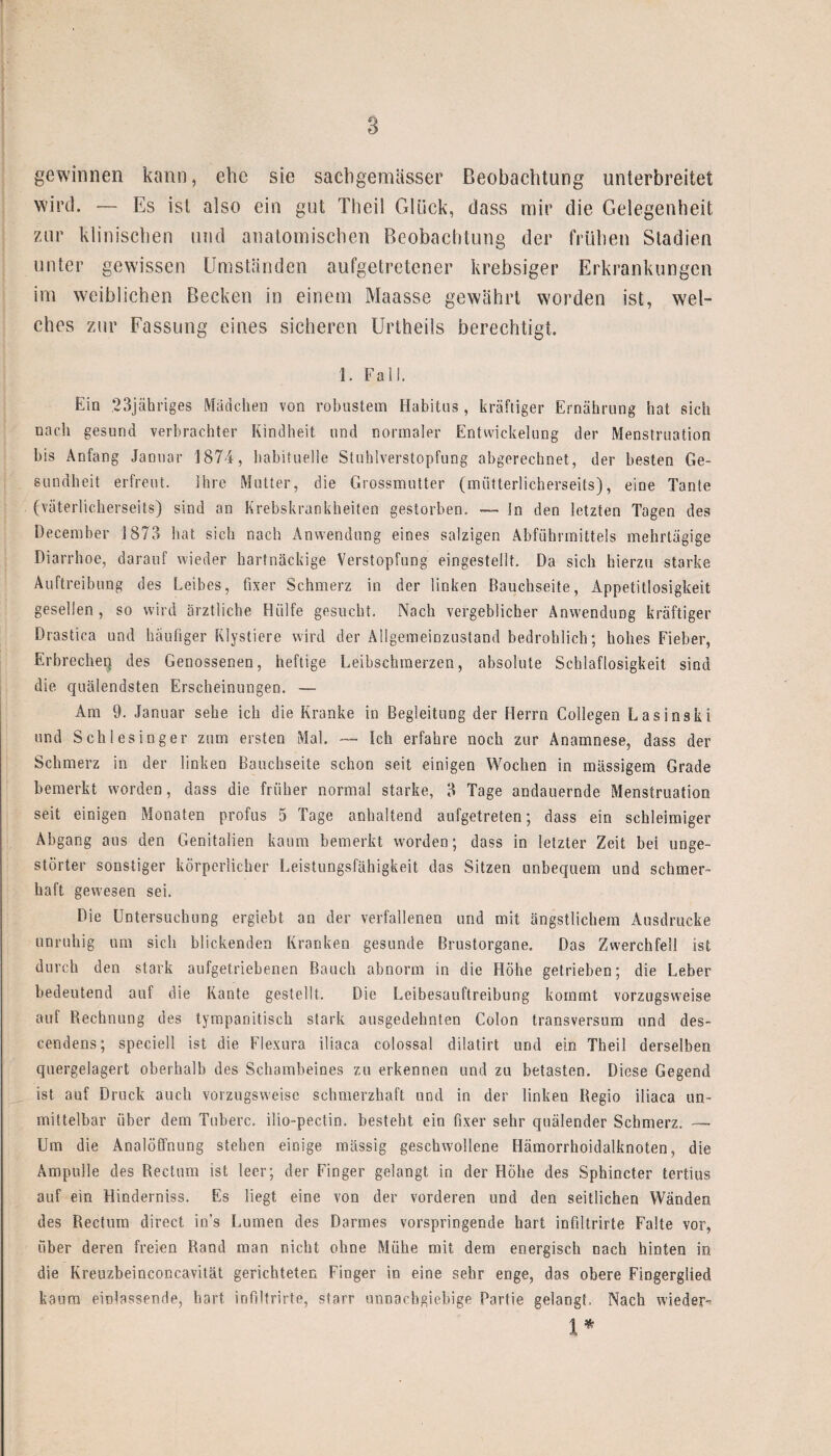 gewinnen kann, ehe sie sacbgemässer Beobachtung unterbreitet wird. — Es ist also ein gut Theil Glück, dass mir die Gelegenheit zur klinischen und anatomischen Beobachtung der frühen Stadien unter gewissen Umständen aufgetretener krebsiger Erkrankungen irn weiblichen Becken in einem Maasse gewährt worden ist, wel¬ ches zur Fassung eines sicheren Unheils berechtigt. 1. Fall. Ein 23jähriges Mädchen von robustem Habitus , kräftiger Ernährung hat sich nach gesund verbrachter Kindheit und normaler Entwickelung der Menstruation bis Anfang Januar 1874, habituelle Stuhlverstopfung abgerechnet, der besten Ge¬ sundheit erfreut. ihre Mutter, die Grossmutter (mütterlicherseits), eine Tante (väterlicherseits) sind an Krebskrankheiten gestorben. — In den letzten Tagen des December 1873 hat sich nach Anwendung eines salzigen Abführmittels mehrtägige Diarrhoe, darauf wieder hartnäckige Verstopfung eingestellt. Da sich hierzu starke Auftreibung des Leibes, fixer Schmerz in der linken Bauchseite, Appetitlosigkeit gesellen, so wird ärztliche Hülfe gesucht. Nach vergeblicher Anwendung kräftiger Drastica und häufiger Rlystiere wird der Allgemeinzustand bedrohlich; hohes Fieber, Erbrechei] des Genossenen, heftige Leibschmerzen, absolute Schlaflosigkeit sind die quälendsten Erscheinungen. —- Am 9. Januar sehe ich die Kranke in Begleitung der Herrn Collegen Lasinski und Schlesinger zum ersten Mal. — ich erfahre noch zur Anamnese, dass der Schmerz in der linken Bauchseite schon seit einigen Wochen in massigem Grade bemerkt worden, dass die früher normal starke, 3 Tage andauernde Menstruation seit einigen Monaten profus 5 Tage anhaltend aufgetreten; dass ein schleimiger Abgang aus den Genitalien kaum bemerkt worden; dass in letzter Zeit bei unge¬ störter sonstiger körperlicher Leistungsfähigkeit das Sitzen unbequem und schmer¬ haft gewesen sei. Die Untersuchung ergiebt an der verfallenen und mit ängstlichem Ausdrucke unruhig um sich blickenden Kranken gesunde Brustorgane. Das Zwerchfell ist durch den stark aufgetriebenen Bauch abnorm in die Höhe getrieben; die Leber bedeutend auf die Kante gestellt. Die Leibesauftreibung kommt vorzugsweise auf Rechnung des tympanitisch stark ausgedehnten Colon transversum und des- cendens; speciell ist die Flexura iliaca colossal dilatirt und ein Theil derselben quergelagert oberhalb des Schambeines zu erkennen und zu betasten. Diese Gegend ist auf Druck auch vorzugsweise schmerzhaft und in der linken Regio iliaca un¬ mittelbar über dem Tuberc. ilio-pectin. besteht ein fixer sehr quälender Schmerz. —- Um die Analöffnung stehen einige mässig geschwollene Hämorrhoidalknoten, die Ampulle des Rectum ist leer; der Finger gelangt in der Höhe des Sphincter tertius auf ein Hinderniss. Es liegt eine von der vorderen und den seitlichen Wänden des Rectum direct in's Lumen des Darmes vorspringende hart infilträrte Falte vor, über deren freien Rand man nicht ohne Mühe mit dem energisch nach hinten in die Kreuzbeinconcavität gerichteten Finger in eine sehr enge, das obere Fingerglied kaum einlasserule, hart iofiltrirte, starr unnachgiebige Partie gelangt. Nach wieder- 1*