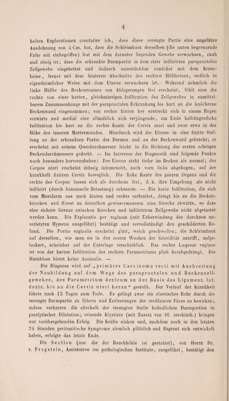 holten Explorationen constatire ich, dass diese verengte Partie eine ungefähre Ausdehnung von 4 Cm. hat, dass die Schleimhaut derselben (die unten begrenzende Falte mit einbegriffen) fest mit dem darunter liegenden Gewebe verwachsen, rauh und rissig ist; dass die erkrankte Darmpartie in dem starr infiltrirten paraproctalen Zellgewebe eingebettet und dadurch unverrückbar zunächst mit dem Kreuz¬ beine , ferner mit dem hinteren Abschnitte des rechten Hüftbeines, endlich in eigenthümlicher Weise mit dem Uterus verwachsen ist. Während nehmlich die linke Hälfte des Beckenraumes von Ablagerungen frei erscheint, fühlt man die rechte von einer harten, gleichmässlgen Infiltration des Zellgewebes in unmittel¬ barem Zusammenhänge mit der paraproctalen Erkrankung bis hart an die knöcherne Beckenwand eingenommen; von rechts hinten her erstreckt sich in einem Bogen vorwärts und medial eine allmählich sich verjüngende, am Ende halbfingerdicke Infiltration bis hart an die rechte Kante der Gervix Uteri und zwar etwa in der Höhe des inneren Muttermundes. Hierdurch wird der Uterus in eine fixirte Stel¬ lung zu der erkrankten Partie des Darmes und zu der Beckenwand gebracht; er erscheint mit seinem Querdurchmesser leicht in die Dichtung des ersten schrägen Beckendurchmessers gedreht. — Im Interesse der Diagnostik sind folgende Punkte noch besonders hervorzuheben: Der Uterus steht tiefer im Becken als normal; das Corpus uteri erscheint massig intumescirt, nach vorn links abgebogen, auf der krankhaft fixirten Cervix beweglich. Die linke Kante des ganzen Organs und die rechte des Corpus lassen sich als durchaus frei, d. h. ihre Umgebung als nicht infiltrirt (durch bimanuelle Betastung) erkennen. — Die harte Infiltration, die sich vom Mastdarm aus nach hinten und rechts verbreitet, dringt bis an die Becken¬ knochen und fliesst an denselben gewissermaassen eine Strecke abwärts, so dass eine sichere Grenze zwischen Knochen und infiltrirtem Zellgewebe nicht abgetastet werden kann. Die Exploratio per vaginam (mit Ueberwdndung des durchaus un¬ verletzten Hymens ausgeführt) bestätigt und vervollständigt den geschilderten Be¬ fund. Die Portio vaginalis erscheint glatt, weich geschwollen; die Schleimhaut auf derselben, wie man sie in den ersten Wochen der Gravidität antrifft, aufge¬ lockert, scheinbar auf der Unterlage verschieblich. Das rechte Eaquear vaginae ist von der harten Infiltration des rechten Parametriums platt herabgedrängt. Die Harnblase bietet keine Anomalie. — Die Diagnose wird auf „primäres Carcinoma recti mit Ausbreitung der Neubildung auf dem Wege des paraproctalen und Beckenzell- gew?ebes, des Parametrium dextrum an der Basis des Ligament, lat. dextr. bis an die Cervix uteri heran“ gestellt. Der Verlauf der Krankheit führte nach 13 Tagen zum Tode. Es gelingt zwar ein elastisches Rohr durch die verengte Darmpartie zu führen und Entleerungen der verdünnten Fäces zu bewirken; indess verharren die oberhalb der verengten Stelle befindlichen Darmpartien in paralytischer Dilatation; reizende Klystiere (mit Zusatz von Ol. terebintb.) bringen nur vorübergehenden Erfolg. Die Kräfte sinken und, nachdem noch in den letzten 24 Stunden peritonitisehe Symptome ziemlich plötzlich und flagrant sich entwickelt haben, erfolgte das letale Ende. Die Section (nur die der Bauchhöhle ist gestattet), von Herrn Dr. y, Fragstein, Assistenten am pathologischen Institute, ausgeführt, bestätigt den