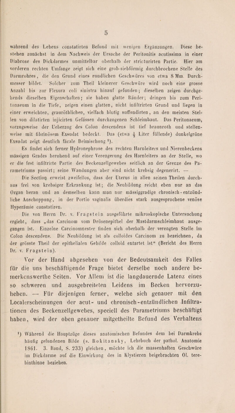 während des Lebens constatirten Befund mit wenigen Ergänzungen, Diese be¬ stehen zuuächst in dem Nachweis der Ursache der Peritonitis acutissima in einer Diabrose des Dickdarmes unmittelbar oberhalb der stricturirten Partie. Hier am vorderen rechten Umfange zeigt sich eine grob-siebförmig durchbrochene Stelle des Darmrohres, die den Grund eines rundlichen Geschwüres von etwa 8 Mm. Durch¬ messer bildet. Solcher zum Theil kleinerer Geschwüre wird noch eine grosse Anzahl bis zur Flexura coli sinistra hinauf gefunden; dieselben zeigen durebge- hends dieselben Eigenschaften; sie haben glatte Ränder; dringen bis zum Peri- tonaeum in die Tiefe, zeigen einen glatten, nicht inliltrirten Grund und liegen in einer erweichten, graurötklichen, vielfach blutig suffundirten, an den meisten Stel¬ len von dilatirten injicirten Gefässen durchzogenen Schleimhaut. Das Peritonaeum, vorzugsweise der Ueberzug des Colon descendens ist tief braunroth und stellen¬ weise mit fibrinösem Exsudat bedeckt. Das (etwa ^ Liter füllende) dunkelgrüne Exsudat zeigt deutlich fäcale Beimischung *). Es findet sich ferner Hydronephrose des rechten Harnleiters und Nierenbeckens massigen Grades beruhend auf einer Verengerung des Harnleiters an der Stelle, wo er die fest infiltrirte Partie des Beckenzellgewebes seitlich an der Grenze des Pa- rametriums passirt; seine Wandungen aber sind nicht krebsig degenerirt. — Die Sectiop erweist zweifellos, dass der Uterus in allen seinen Theilen durch¬ aus frei von krebsiger Erkrankung ist; die Neubildung reicht eben nur an das Organ heran und an demselben kann man nur mässiggradige chronisch - entzünd¬ liche Anschoppung, in der Portio vaginalis überdies stark ausgesprochene venöse Hyperämie constatiren. Die von Herrn Dr. v. Fragstein ausgeführte mikroskopische Untersuchung ergiebt, dass „das Careinom vom Driisenepithe! der Mastdarmschleimhaut ausge¬ gangen ist. Einzelne Carcinomnester finden sich oberhalb der verengten Stelle im Colon descendens. Die Neubildung ist als colloides Carcinom zu bezeichnen, da der grösste Theil der epithelialen Gebilde colloid entartet ist“ (Bericht des Herrn Dr, v. Fragstein). Vor der Hand abgesehen von der Bedeutsamkeit des Falles für die uns beschäftigende Frage bietet derselbe noch andere he- merkenswerthe Seiten. Vor Allem ist die langdauernde Latenz eines so schweren und ausgebreitelen Leidens im Becken hervorzu¬ heben. —• Für diejenigen ferner, welche sich genauer mit den Localerscheinungen der acut- und chronisch-entzündlichen Infiltra¬ tionen des Beckenzellgewebes, speciell des Parametriums beschäftigt haben, wird der oben genauer mitgetheilte Befund des Verhaltens !) Während die Hauptzüge dieses anatomischen Befundes dem bei Darmkrebs häufig gefundenen Bilde (s. Rokitansky, Lehrbuch der pathol. Anatomie 1861. 3. Band, S. 233) gleichen, möchte ich die massenhaften Geschwüre im Dickdarme auf die Einwirkung des in Klystieren beigebrachten Ol. tere- binthinae beziehen.