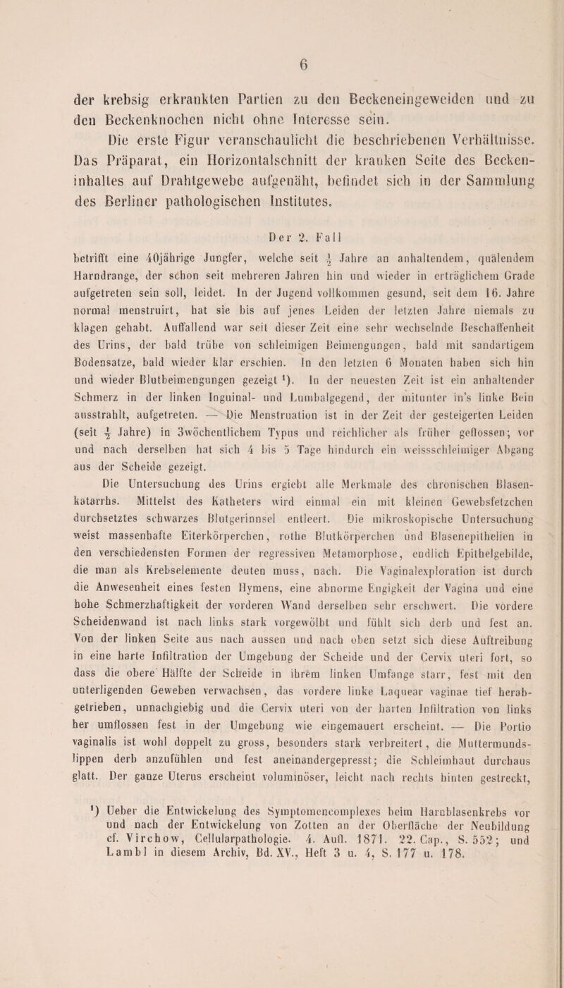 der krebsig erkrankten Partien zu den Beckeneingeweiden und zu den Beckenknochen nicht ohne Interesse sein. Die erste Figur veranschaulicht die beschriebenen Verhältnisse. Das Präparat, ein Horizontalschnitt der kranken Seite des Becken¬ inhaltes auf Drahtgewebe aufgenäht, befindet sich in der Sammlung des Berliner pathologischen Institutes. D e r 2. Fall betrifft eine 40jährige Jungfer, weiche seit i Jahre an anhaltendem, quälendem Harndrange, der schon seit mehreren Jahren hin und wieder in erträglichem Grade aufgetreten sein soll, leidet. In der Jugend vollkommen gesund, seit dem 16. Jahre normal menstruirt, hat sie bis auf jenes Leiden der letzten Jahre niemals zu klagen gehabt. Auffallend war seit dieser Zeit eine sehr wechselnde Beschaffenheit des Urins, der bald trübe von schleimigen Beimengungen, bald mit sandartigem Bodensätze, bald wieder klar erschien. In den letzten 6 Monaten haben sich hin und wieder Blutbeimengungen gezeigt *)• ln der neuesten Zeit ist ein anhaltender Schmerz in der linken Inguinal- und Lumbalgegend, der mitunter in’s linke Bein ausstrahlt, aufgetreten. — Die Menstruation ist in der Zeit der gesteigerten Leiden (seit ^ Jahre) in Swöchentlicbem Typus und reichlicher als früher geflossen; vor und nach derselben hat sich 4 bis 5 Tage hindurch ein weissschleimiger Abgang aus der Scheide gezeigt. Die Untersuchung des Urins ergiebt alle Merkmale des chronischen Blasen¬ katarrhs. Mittelst des Katheters wird einmal ein mit kleinen Gewebsfetzchen durchsetztes schwarzes Blutgerinnsel entleert. Die mikroskopische Untersuchung weist massenhafte Eiterkörperchen, rothe Blutkörperchen und Blasenepithelien in den verschiedensten Formen der regressiven Metamorphose, eudlich Epithelgebilde, die man als Krebselemente deuten muss, nach. Die Vaginalexploration ist durch die Anwesenheit eines festen Hymens, eine abnorme Engigkeit der Vagina und eine hohe Schmerzhaftigkeit der vorderen Wand derselben sehr erschwert. Die vordere Scheidenwand ist nach links stark vorgewölbt und fühlt sieb derb und fest an. Von der linken Seite aus nach aussen und nach üben setzt sich diese Auftreibung in eine harte Infiltration der Umgebung der Scheide und der Cervix Uteri fort, so dass die obere Hälfte der Scheide in ihrem linken Umfange starr, fest mit den unterligenden Geweben verwachsen, das vordere linke Laquear vaginae tief herab¬ getrieben, unnachgiebig und die Cervix uteri von der harten Infiltration von links her umflossen fest in der Umgebung wie eingemauert erscheint. — Die Portio vaginalis ist wohl doppelt zu gross, besonders stark verbreitert, die Muttermunds- lippen derb anzufühlen und fest aneinandergepresst; die Schleimhaut durchaus glatt. Der ganze Uterus erscheint voluminöser, leicht nach rechts hinten gestreckt, ') Ueber die Entwdckelung des Symptomencomplexes beim Haroblasenkrebs vor und nach der Entwickelung von Zotten an der Oberfläche der Neubildung cf. Virchow, Cellularpathologie. 4. Aufl. 1871. 22. Gap., S. 552; und Lambl in diesem Archiv, Bd, XV., Heft 3 u. 4, S. 177 u, 178.