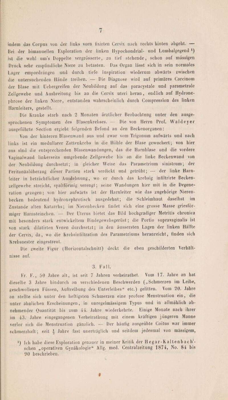 indem das Corpus von der links vorn lixirten Cervix nach rechts hinten abgeht. —- Bei der biinanuellen Exploration der linken llypochondrial- und Lumbalgegend l) ist die wohl um’s Doppelte vergrösserte, zu tief stehende, schon auf massigen Druck sehr empfindliche Niere zu betasten. Das Organ lässt sich in sein normales Lager empordrängen und durch tiefe Inspiration wiederum abwärts zwischen die untersuchenden Hände treiben. — Die Diagnose wird auf primäres Carcinom der Blase mit Uebergreifen der Neubildung auf das paraeystale und parametrale Zellgewebe und Ausbreitung bis an die Cervix Uteri heran, endlich auf Hydrone- phrose der linken Niere, entstanden wahrscheinlich durch Compression des linken Harnleiters, gestellt. Die Kranke starb nach 2 Monaten ärztlicher Beobachtung unter den ausge¬ sprochenen Symptomen des Blasenkrebses. — Die von Herrn Prof. Waldeyer ausgeführte Seclion ergiebt folgenden Befund an den Beckenorganen: Von der hinteren Blasenwand aus und zwar vom Trigonum aufwärts und nach links ist ein medullärer Zottenkrebs in die Höhle der Blase gewuchert; von hier aus sind die entsprechenden Blasenwandungen, das die Harnblase und die vordere Vaginalwand linkerseits umgebende Zellgewebe bis an die linke Beckenwand von der Neubildung durchsetzt; in gleicher Weise das Parametrium sinistrum; der Peritonäalüberzug dieser Partien stark verdickt und getrübt; — der linke Harn¬ leiter in beträchtlicher Ausdehnung, wo er durch das krebsig infiltrirte Becken¬ zellgewebe streicht, spaltförmig verengt; seine Wandungen hier mit in die Degene¬ ration gezogen; von hier aufwärts ist der Harnleiter wie das zugehörige Nieren¬ becken bedeutend hydronephrotisch ausgedehnt; die Schleimhaut daselbst im Zustande alten Katarrhs; im Nierenbecken findet sich eine grosse Masse griesför¬ miger Harnsteinchen. — Der Uterus bietet das Bild hochgradiger Metritis chronica mit besonders stark entwickeltem Bindegewebsgerüst; die Portio supravaginalis ist von stark dilatirten Venen durchsetzt; in den äussersten Lagen der linken Hälfte der Cervix, da, wo die Krebsinfillration des Parametriums heranreicht, finden sich Krebsnester eingestreut. Die zweite Figur (Horizontalschnitt) deckt die eben geschilderten Verhält¬ nisse auf, 3. Fall. Fr. F., 50 Jahre alt, ist seit 7 Jahren verheirathet. Vom 17. Jahre an hat dieselbe 3 Jahre hindurch an verschiedenen Beschwerden („Schmerzen im Leibe, geschwollenen Füssen, Auftreibung des Unterleibes“ etc.) gelitten. Vom 20. Jahre an stellte sich unter den heftigsten Schmerzen eine profuse Menstruation ein, die unter ähnlichen Erscheinungen, in unregelmässigem Typus und in allmählich ab¬ nehmender Quantität bis zum 44. Jahre wiederkehrte. Einige Monate nach ihrer im 43. Jahre eingegangenen Verbeirathung mit einem kräftigen jüngeren Manne verlor sich die Menstruation gänzlich. — Der häufig ausgeübte Coitus war immer schmerzhaft; seit \ Jahre fast unerträglich und seitdem jedesmal von massigem, *) Ich habe diese Exploration genauer in meiner Kritik der H egar-K altenb ac h’- schen „operativen Gynäkologie“ Allg. med. Centralzeitung 1874, No. 84 bis 00 beschrieben. J