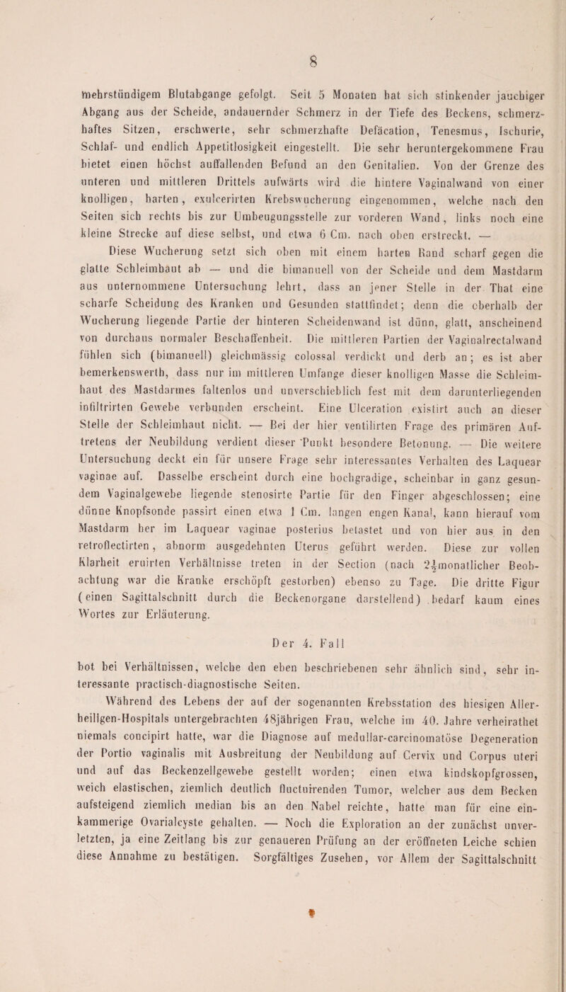 mehrstündigem Blutabgange gefolgt. Seit 5 Monaten hat sich stinkender jauchiger Abgang aus der Scheide, andauernder Schmerz in der Tiefe des Beckens, schmerz¬ haftes Sitzen, erschwerte, sehr schmerzhafte Defäcation, Tenesmus, Ischurie, Schlaf- und endlich Appetitlosigkeit eingestellt. Die sehr heruntergekommene Frau bietet einen höchst auffallenden Befund an den Genitalien. Von der Grenze des unteren und mittleren Drittels aufwärts wird die hintere Vaginalwand von einer knolligen, harten, exulcerirten Krebswucherung eingenommen, welche nach den Seiten sich rechts bis zur Umbeugungsstelle zur vorderen Wand , links noch eine kleine Strecke auf diese selbst, und etwa 6 Cm. nach oben erstreckt. — Diese Wucherung setzt sich oben mit einem harten Rand scharf gegen die glatte Schleimhaut ab — und die bimanuell von der Scheide und dem Mastdarm aus unternommene Untersuchung lehrt, dass an jener Stelle in der. That eine scharfe Scheidung des Kranken und Gesunden stattfindet; denn die oberhalb der Wucherung liegende Partie der hinteren Scheidenwand ist dünn, glatt, anscheinend von durchaus normaler Beschaffenheit. Die mittleren Partien der Vaginalrectalwand fühlen sich (bimanuell) gleicbmässig colossal verdickt und derb an; es ist aber bemerkenswert!], dass nur im mittleren Umfange dieser knolligen Masse die Schleim¬ haut des Mastdarmes faltenlos und unverschieblich fest mit dem darunterliegenden infiltrirten Gewebe verbunden erscheint. Eine Ulceration existirt auch an dieser Stelle der Schleimhaut nicht. — Bei der hier veritilirten Frage des primären Auf¬ tretens der Neubildung verdient dieser 'Punkt besondere Betonung. — Die weitere Untersuchung deckt ein für unsere Frage sehr interessantes Verhalten des Laquear vaginae auf. Dasselbe erscheint durch eine hochgradige, scheinbar in ganz gesun¬ dem Vaginalgewebe liegende stenosirte Partie für den Finger abgeschlossen; eine dünne Knopfsonde passirt einen etwa 1 Cm. langen engen Kanal, kann hierauf vom Mastdarm her im Laquear vaginae posterius betastet und von hier aus in den vetroflectirten, abnorm ausgedehnten Uterus geführt werden. Diese zur vollen Klarheit eruirten Verhältnisse treten in der Section (nach ^monatlicher Beob¬ achtung war die Kranke erschöpft gestorben) ebenso zu Tage. Die dritte Figur (einen Sagittalschnitt durch die Beckenorgane darstellend) bedarf kaum eines Wortes zur Erläuterung, Der 4. Fall bot bei Verhältnissen, welche den eben beschriebenen sehr ähnlich sind, sehr in¬ teressante praetisch-diagnostische Seiten. Während des Lebens der auf der sogenannten Krebsstation des hiesigen Aller¬ heiligen-Hospitals untergebrachten 48jährigen Frau, welche im 40. Jahre verheirathet niemals coneipirt hatte, war die Diagnose auf medullar-carcinomatöse Degeneration der Portio vaginalis mit Ausbreitung der Neubildung auf Cervix und Corpus uteri und auf das Beckenzellgewebe gestellt worden; einen etwa kindskopfgrossen, weich elastischen, ziemlich deutlich flucturrenden Tumor, welcher aus dem Becken aufsteigend ziemlich median bis an den Nabel reichte, hatte man für eine ein- kammerige Ovarialcyste gehalten. —- Noch die Exploration an der zunächst unver¬ letzten, ja eine Zeitlang bis zur genaueren Prüfung an der eröffneten Leiche schien diese Annahme zu bestätigen. Sorgfältiges Zusehen, vor Allem der Sagittalschnitt f