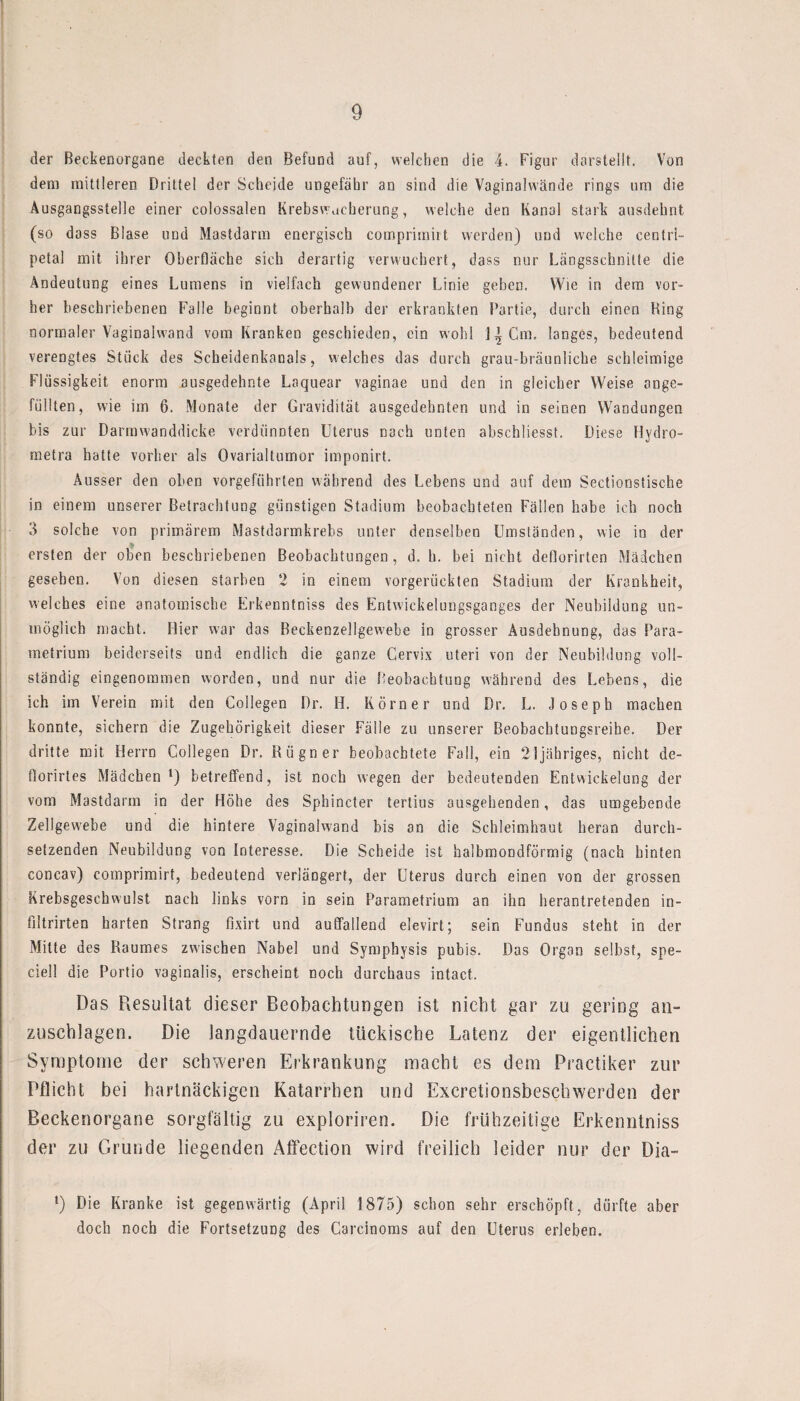 der Beckenorgane deckten den Befund auf, welchen die 4. Figur darstellt. Von dem mittleren Drittel der Scheide ungefähr an sind die Vaginalwände rings um die Ausgangsstelle einer colossalen Krebswacherung, welche den Kanal stark ausdehnt (so dass Blase und Mastdarm energisch comprimirt werden) und welche centrl- petal mit ihrer Oberfläche sich derartig verwucbert, dass nur Längsschnitte die Andeutung eines Lumens in vielfach gewundener Linie geben. Wie in dem vor¬ her beschriebenen Falle beginnt oberhalb der erkrankten Partie, durch einen Bing normaler Vaginalwand vom Kranken geschieden, ein wohl 11 Cm. langes, bedeutend verengtes Stück des Scheidenkanals, welches das durch grau-bräunliche schleimige Flüssigkeit enorm ausgedehnte Laquear vaginae und den in gleicher Weise unge¬ füllten, wie iin 6, Monate der Gravidität ausgedehnten und in seinen Wandungen bis zur Darrawanddicke verdünnten Uterus nach unten abschliesst. Diese Hydro- metra hatte vorher als Ovarialtumor imponirt. Ausser den oben vorgeführten während des Lebens und auf dem Sectionstische in einem unserer Betrachtung günstigen Stadium beobachteten Fällen habe ich noch 3 solche von primärem Mastdarmkrebs unter denselben Umständen, wie in der ersten der oben beschriebenen Beobachtungen, d. h. bei nicht deflorirten Mädchen gesehen. Von diesen starben 2 in einem vorgerückten Stadium der Krankheit, welches eine anatomische Erkenntniss des Entwicklungsganges der Neubildung un¬ möglich macht. Hier war das Beckenzellgewebe in grosser Ausdehnung, das Para- metrium beiderseits und endlich die ganze Cervix uteri von der Neubildung voll¬ ständig eingenommen worden, und nur die Beobachtung während des Lebens, die ich im Verein mit den Collegen Dr. H. Körner und Dr. L. Joseph machen konnte, sichern die Zugehörigkeit dieser Fälle zu unserer Beobachtungsreihe. Der dritte mit Herrn Collegen Dr, Rügner beobachtete Fall, ein 2!jähriges, nicht de- florirtes Mädchen l) betreffend, ist noch wegen der bedeutenden Entwickelung der vom Mastdarm in der Höhe des Sphincter tertius ausgehenden, das umgebende Zellgewebe und die hintere Vaginalwand bis an die Schleimhaut heran durch¬ setzenden Neubildung von Interesse, Die Scheide ist halbmondförmig (nach hinten concav) comprimirt, bedeutend verlängert, der Uterus durch einen von der grossen Krebsgeschwulst nach links vorn in sein Parametrium an ihn herantretenden in- ßltrirten harten Strang fixirt und auffallend elevirt; sein Fundus steht in der Mitte des Raumes zwischen Nabel und Symphysis pubis. Das Organ selbst, spe- ciell die Portio vaginalis, erscheint noch durchaus intact. Das Resultat dieser Beobachtungen ist nicht gar zu gering an- Zuschlägen. Die langdauernde tückische Latenz der eigentlichen Symptome der schweren Erkrankung macht es dem Practiker zur Pflicht bei hartnäckigen Katarrhen und Excretionsbeschwerden der Beckenorgane sorgfältig zu exploriren. Die frühzeitige Erkenntniss der zu Grunde liegenden Affection wird freilich leider nur der Dia- l) Die Kranke ist gegenwärtig (April 1875) schon sehr erschöpft, dürfte aber doch noch die Fortsetzung des Carcinoms auf den Uterus erleben.