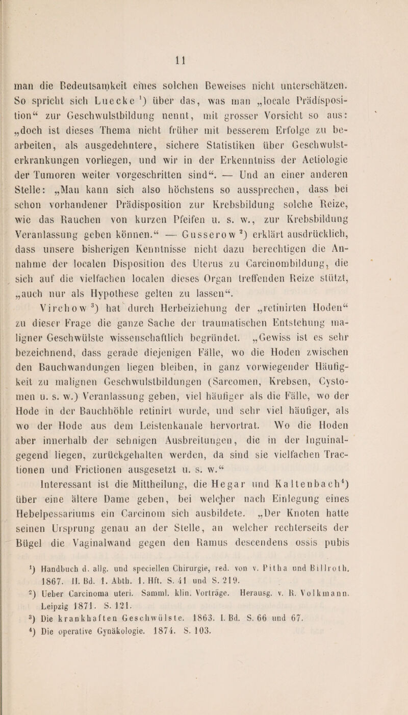 man die Bedeutsamkeit eines solchen Beweises nicht unterschätzen. So spricht sich Luecke über das, was man „locale Prädisposi¬ tion“ zur Geschwulstbildung nennt, mit grosser Vorsicht so aus: „doch ist dieses Thema nicht früher mit besserem Erfolge zu be¬ arbeiten, als ausgedehntere, sichere Statistiken über Geschwulst¬ erkrankungen vorliegen, und wir in der Erkenntniss der Aetiologie der Tumoren weiter vorgeschritten sind“. — Und an einer anderen Stelle: „Man kann sich also höchstens so aussprechen, dass bei schon vorhandener Prädisposition zur Krebsbildung solche Reize, wie das Rauchen von kurzen Pfeifen u. s. w., zur Krebsbildung Veranlassung geben können.“ — Gusserow2) erklärt ausdrücklich, dass unsere bisherigen Kenntnisse nicht dazu berechtigen die An¬ nahme der localen Disposition des Uterus zu Garcinombildung, die sich auf die vielfachen localen dieses Organ treffenden Reize stützt, „auch nur als Hypothese gelten zu lassen“. Virchow 3) hat durch Herbeiziehung der „retinirlen Hoden“ zu dieser Frage die ganze Sache der traumatischen Entstehung ma¬ ligner Geschwülste wissenschaftlich begründet. „Gewiss ist es sehr bezeichnend, dass gerade diejenigen Fälle, wo die Hoden zwischen den Bauchwandungen liegen bleiben, in ganz vorwiegender Häufig¬ keit zu malignen Geschwulstbildungen (Sarcomen, Krebsen, Cysto- men u. s. w.) Veranlassung geben, viel häufiger als die Fälle, wo der Hode in der Bauchhöhle retinirt wurde, und sehr viel häufiger, als wo der Hode aus dem Leistenkanale hervortrat. Wo die Hoden aber innerhalb der sehnigen Ausbreitungen, die in der Inguinal- gegend liegen, zurückgehalten werden, da sind sie vielfachen Trac- tionen und Frictionen ausgesetzt u. s. w.“ Interessant ist die Mittheilung, die Hegar und Kaltenbach1) über eine ältere Dame geben, bei welcher nach Einlegung eines Hebelpessanums ein Carcinom sich ausbildete. „Der Knoten hatte seinen Ursprung genau an der Stelle, an welcher rechterseits der Bügel die Vaginalwand gegen den Ramus descendens ossis pubis D Handbuch d. allg. und speciellen Chirurgie, red. von v. Pit ha und Billroth. 1867. II. Bd. 1. Abth. 1. Hft. S. 41 und S. 219. 2) Ueber Carcinoma uteri. Sammi. klin. Vorträge. Herausg. v. R. Volkmann. Leipzig 1871. S. 121. s) Die krankhaften Geschwülste. 1863. I. Bd. S. 66 und 67. 4) Die operative Gynäkologie. 1874. S. 103.