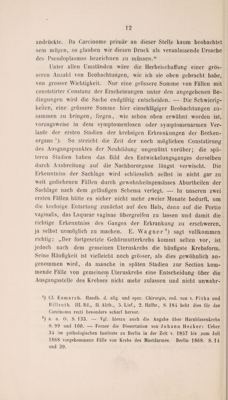 andrückte. Da Carcinome primär an dieser Stelle kaum beobachtet sein mögen, so glauben wir diesen Druck als veranlassende Ursache des Pseudoplasmas bezeichnen zu müssen.“ Unter allen Umständen wäre die Herbeischaffung einer grös¬ seren Anzahl von Beobachtungen, wie ich sie oben gebracht habe, von grosser Wichtigkeit. Nur eine grössere Summe von Fällen mit constatirter Constanz der Erscheinungen unter den angegebenen Be¬ dingungen wird die Sache endgültig entscheiden. — Die Schwierig¬ keiten, eine grössere Summe hier einschlägiger Beobachtungen zu¬ sammen zu bringen, liegen, wie schon oben erwähnt worden ist, vorzugsweise in dem symptomenlosen oder symptomenarmen Ver¬ laute der ersten Stadien der krebsigen Erkrankungen der Becken- organe 1). So streicht die Zeit der noch möglichen Constatirung des Ausgangspunktes der Neubildung ungenützt vorüber; die spä¬ teren Stadien haben das Bild des Entwickelungsganges derselben durch Ausbreitung auf die Nachbarorgane längst verwischt. Die Erkenntniss der Sachlage wird schliesslich selbst in nicht gar zu weit gediehenen Fällen durch gewohnbeitsgemässes Aburtheilen der Sachlage nach dem geläufigen Schema verlegt. — In unseren zwei ersten Fällen hätte es sicher nicht mehr zweier Monate bedurft, um die krebsige Entartung zunächst auf den Hals, dann auf die Portio vaginalis, das Laquear vaginae übergreifen zu lassen und damit die richtige Erkenntniss des Ganges der Erkrankung zu erschweren, ja selbst unmöglich zu machen. E. Wagner2) sagt vollkommen richtig: „Der fortgesetzte Gebärmutterkrebs kommt selten vor, ist jedoch nach dem gemeinen Uteruskrebs die häufigste Krebsform. Seine Häufigkeit ist vielleicht noch grösser, als dies gewöhnlich an¬ genommen wird, da manche in späten Stadien zur Section kom¬ mende Fälle von gemeinem Uteruskrebs eine Entscheidung über die Ausgangsstelle des Krebses nicht mehr zulassen und nicht unwahr- !) Cf. Esmarch. Handb. d. allg. und spec. Chirurgie, red. von v. Pitba und Billroth. III. Bd., II. Abth., 5. Lief., 2. Hälfte, S. 184 bebt dies für das Carcinoma recti besonders scharf hervor. 2) a. a. 0. S. 133. — Vgl. hierzu auch die Angabe über Harnblasenkrebs S. 99 und 100. — Ferner die Dissertation von Johann Hecker: lieber 34 im pathologischen Institute zu Berlin in der Zeit v. 1857 bis zum Juli 1868 vorgekommene Fälle von Krebs des Mastdarmes. Berlin 1868. S. 14 und 39.