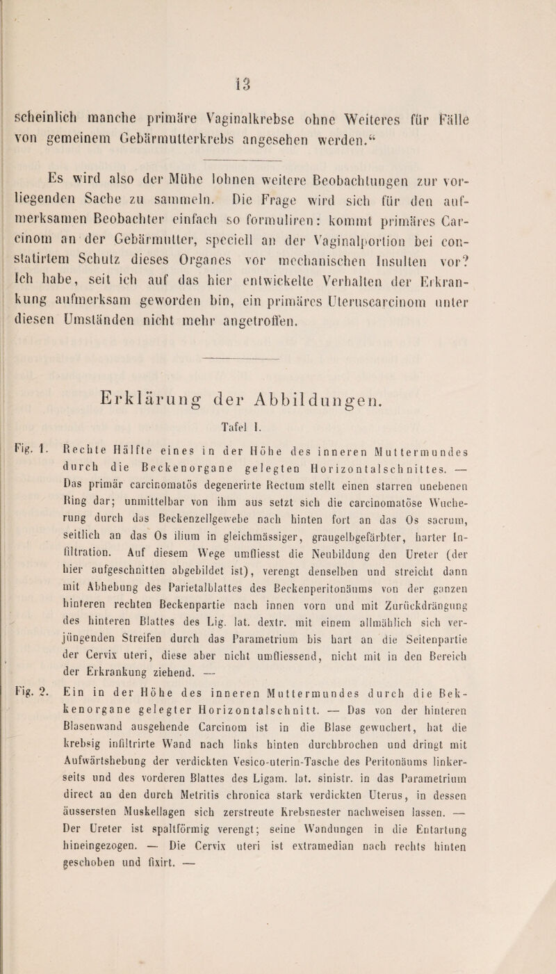 scheinlich manche primäre Vaginalkrebse ohne Weiteres für Fälle von gemeinem Gebärmutterkrebs angesehen werden.“ Es wird also der Mühe lohnen weitere Beobachtungen zur vor¬ liegenden Sache zu sammeln. Die Frage wird sich für den auf¬ merksamen Beobachter einfach so formuliren: kommt primäres Car- cinom an der Gebärmutter, speciell an der Vaginalportion bei con- statirtem Schutz dieses Organes vor mechanischen Insulten vor? Ich habe, seit ich auf das hier entwickelte Verhalten der Erkran¬ kung aufmerksam geworden bin, ein primäres Uteruscarcinom unter diesen Umständen nicht mehr angetroffen. Erklärung der Abbildungen. Tafel i. Fig. 1. Rechte Hälfte eines in der Höhe des inneren Muttermundes durch die Beckenorgane gelegten Horizontalschnittes. — Das primär carcinomatös degenerirte Rectum stellt einen starren unebenen Ring dar; unmittelbar von ihm aus setzt sich die carcinomatöse Wuche¬ rung durch das Beckenzellgewehe nach hinten fort an das Os sacrum, seitlich an das Os ilium in gleichmässiger, graugelbgefärbter, harter In¬ filtration. Auf diesem Wege umfliesst die Neubildung den Ureter (der hier aufgeschnitten abgebildet ist), verengt denselben und streicht dann mit Abhebung des Parietalblattes des Beckenperitonäums von der ganzen hinteren rechten Beckenpartie nach innen vorn und mit Zuriickdrängung des hinteren Blattes des Lig. lat. dextr. mit einem allmählich sich ver¬ jüngenden Streifen durch das Parametrium bis hart an die Seitenpartie der Cervix Uteri, diese aber nicht umfliessend, nicht mit in den Bereich der Erkrankung ziehend. —- fig. 2. Ein in der Höhe des inneren Muttermundes durch die Bek- kenorgane gelegter Horizontalschnitt. — Das von der hinteren ßlasenwand ausgehende Carcinom ist in die Blase gewuchert, hat die krebsig infiltrirte Wand nach links hinten durchbrochen und dringt mit Aufwärtshebung der verdickten Vesico-uterin-Tasche des Peritonäums linker¬ seits und des vorderen Blattes des Ligam. lat. sinistr. in das Parametrium direct an den durch Metritis chronica stark verdickten Uterus, in dessen äussersten Muskellagen sich zerstreute Krebsnester nachweisen lassen. — Der Ureter ist spaltförmig verengt; seine Wandungen in die Entartung hineingezogen. — Die Cervix uteri ist extramedian nach rechts hinten geschoben und fixirt. ■—
