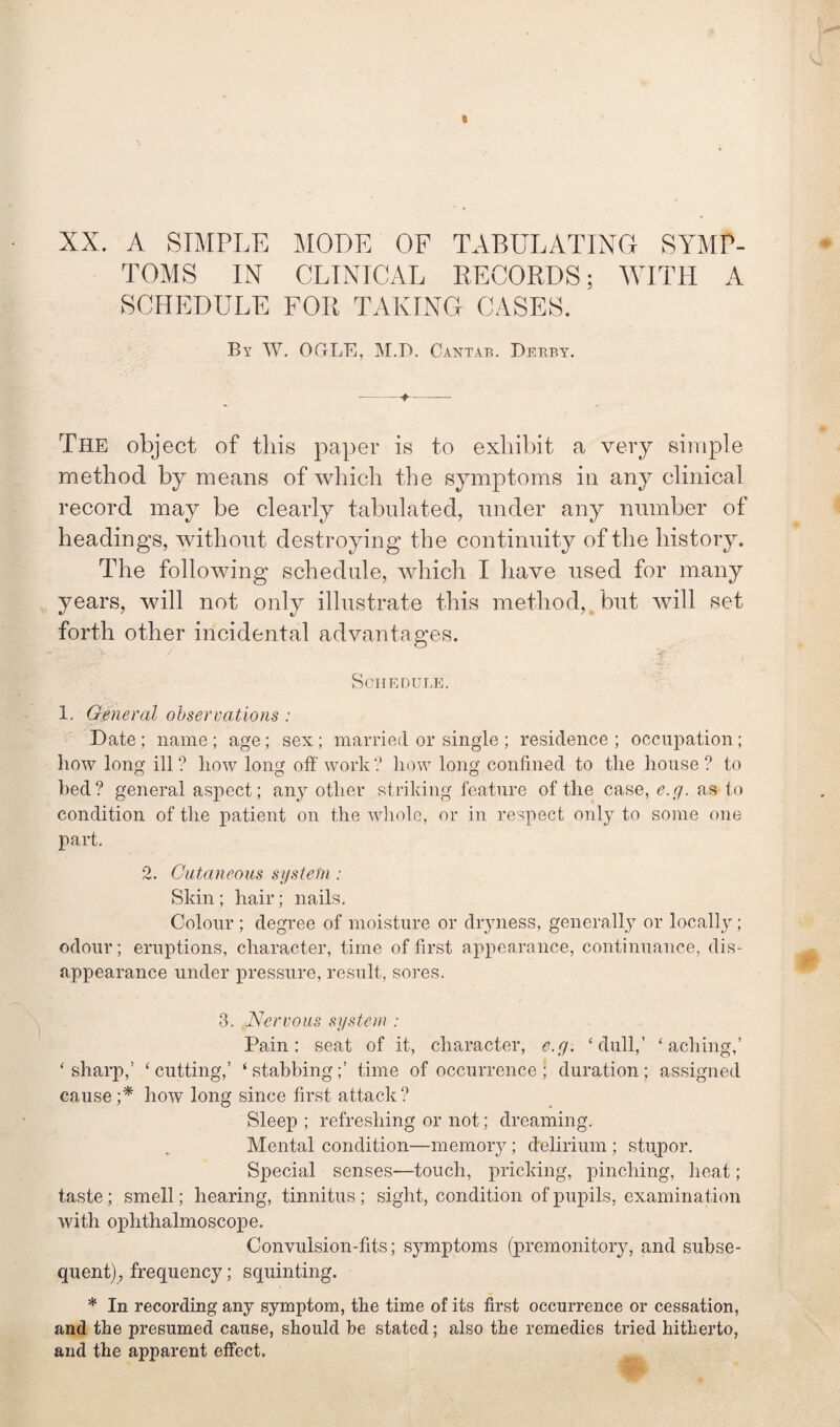 XX. A SIMPLE MODE OF TABULATING SYMP¬ TOMS IN CLINICAL RECORDS; WITH A SCHEDULE FOR TAKING CASES. By W. OGLE, M.D. Cantab. Derby. -♦-- The object of this paper is to exhibit a very simple method by means of which the symptoms in any clinical record may be clearly tabulated, under any number of headings, without destroying the continuity of the history. The following schedule, which I have used for many years, will not only illustrate this method, but will set forth other incidental advantages. Schedule. 1. General observations : Date ; name ; age; sex ; married or single ; residence ; occupation ; how long ill ? liow long off work ? how long confined to the house ? to bed? general aspect; any other striking feature of the case, e.g. as to condition of the patient on the whole, or in respect only to some one part. 2. Cutaneous system : Skin; hair; nails. Colour; degree of moisture or dryness, generally or locally; odour; eruptions, character, time of first appearance, continuance, dis¬ appearance under pressure, result, sores. 3. Nervous system : Pain: seat of it, character, e.g. ‘dull,’ ‘aching,’ ‘ sharp,’ ‘ cutting,’ ‘ stabbing;’ time of occurrence ; duration; assigned cause;* how long since first attack? Sleep ; refreshing or not; dreaming. Mental condition—memory; delirium ; stupor. Special senses—touch, pricking, pinching, heat; taste; smell; hearing, tinnitus; sight, condition of pupils, examination with ophthalmoscope. Convulsion-fits; symptoms (premonitoiy, and subse¬ quent), frequency; squinting. * In recording any symptom, the time of its first occurrence or cessation, and the presumed cause, should he stated; also the remedies tried hitherto, and the apparent effect.