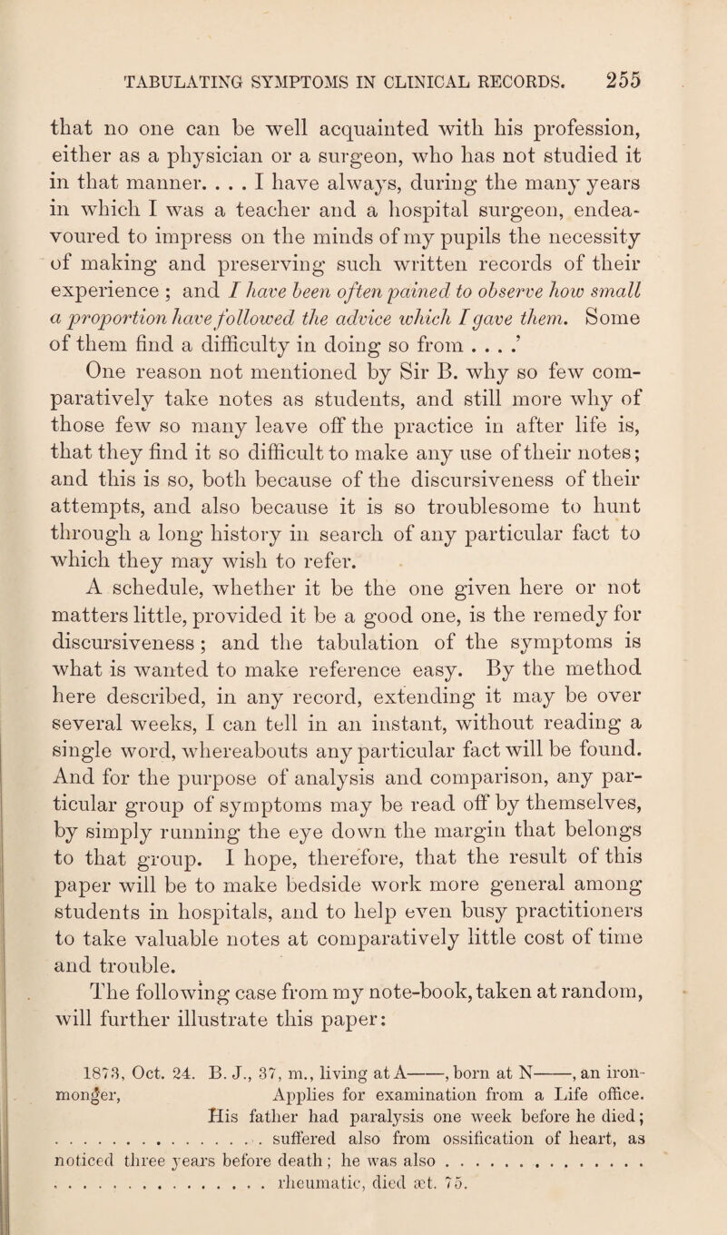 that no one can be well acquainted with his profession, either as a physician or a surgeon, who has not studied it in that manner. ... I have always, during the many years in which I was a teacher and a hospital surgeon, endea¬ voured to impress on the minds of my pupils the necessity of making and preserving such written records of their experience ; and I have been often pained to observe how small a proportion have followed the advice which I gave them. Some of them find a difficulty in doing so from . . . .' One reason not mentioned by Sir B. why so few com¬ paratively take notes as students, and still more why of those few so many leave off the practice in after life is, that they find it so difficult to make any use of their notes; and this is so, both because of the discursiveness of their attempts, and also because it is so troublesome to hunt through a long history in search of any particular fact to which they may wish to refer. A schedule, whether it be the one given here or not matters little, provided it be a good one, is the remedy for discursiveness ; and the tabulation of the symptoms is what is wanted to make reference easy. By the method here described, in any record, extending it may be over several weeks, I can tell in an instant, without reading a single word, whereabouts any particular fact will be found. And for the purpose of analysis and comparison, any par¬ ticular group of symptoms may be read off by themselves, by simply running the eye down the margin that belongs to that group. I hope, therefore, that the result of this paper will be to make bedside work more general among students in hospitals, and to help even busy practitioners to take valuable notes at comparatively little cost of time and trouble. The following case from my note-book, taken at random, will further illustrate this paper: 1873, Oct. 24. B. J., 37, m., living at A-, born at N-, an iron¬ monger, Applies for examination from a Life office. His father had paralysis one week before he died; .. suffered also from ossification of heart, as noticed three years before death; he was also. ..rheumatic, died set, 75.