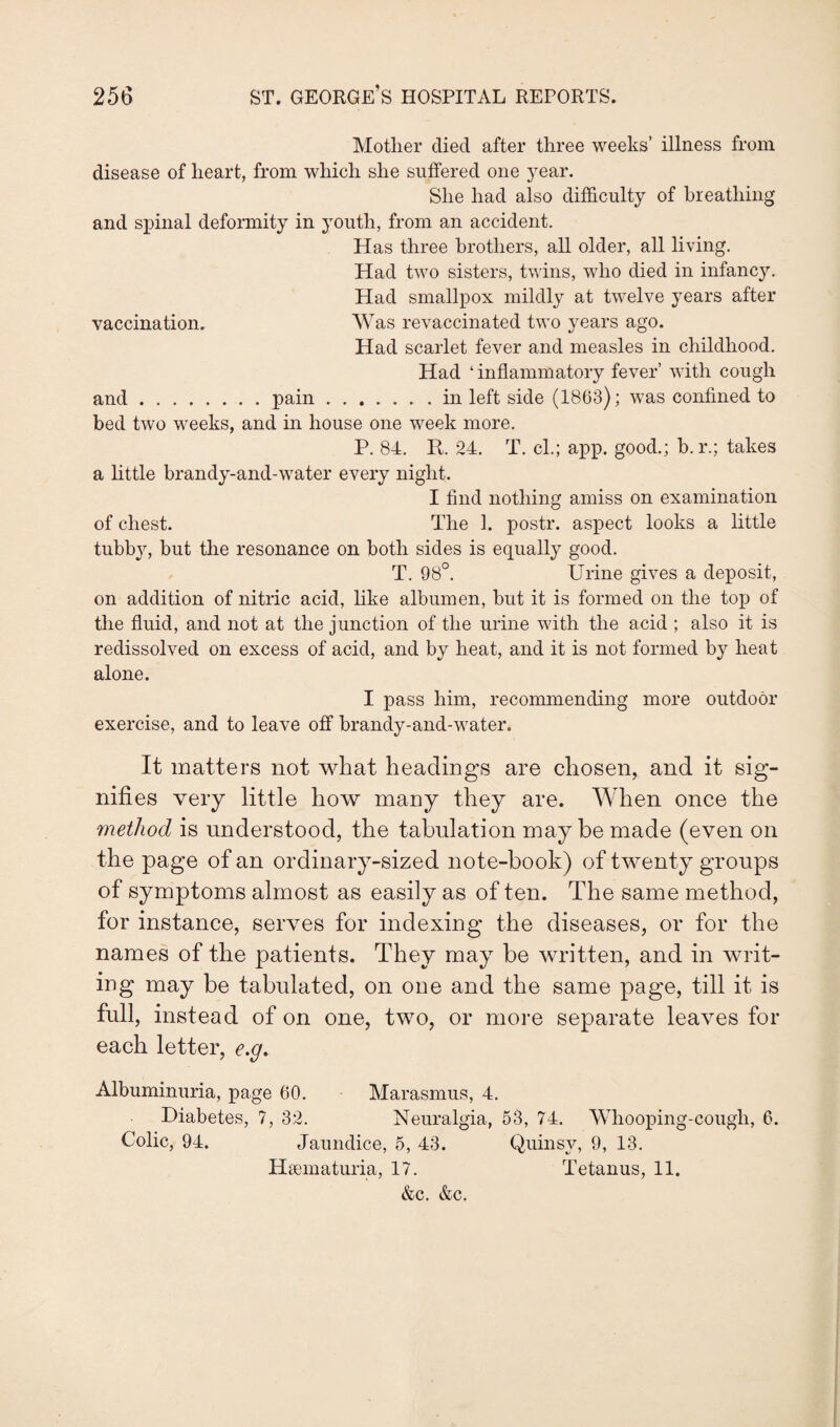 Mother died after three weeks’ illness from disease of heart, from which she suffered one year. She had also difficulty of breathing and spinal deformity in youth, from an accident. Has three brothers, all older, all living. Had two sisters, twins, who died in infancy. Had smallpox mildly at twelve years after vaccination. Was revaccinated two years ago. Had scarlet fever and measles in childhood. Had ‘inflammatory fever’ with cough and.pain.in left side (1863); was confined to bed two weeks, and in house one week more. P. 84. R. 24. T. cl.; app. good.; b. r.; takes a little brandy-and-water every night. I find nothing amiss on examination of chest. The 1. postr. aspect looks a little tubby, but the resonance on both sides is equally good. T. 98°. Urine gives a deposit, on addition of nitric acid, like albumen, but it is formed on the top of the fluid, and not at the junction of the urine with the acid ; also it is redissolved on excess of acid, and by heat, and it is not formed by heat alone. I pass him, recommending more outdoor exercise, and to leave off brandy-and-water. It matters not what headings are chosen, and it sig¬ nifies very little how many they are. When once the method is understood, the tabulation may be made (even on the page of an ordinary-sized note-book) of twenty groups of symptoms almost as easily as of ten. The same method, for instance, serves for indexing the diseases, or for the names of the patients. They may be written, and in writ¬ ing may be tabulated, on one and the same page, till it is full, instead of on one, two, or more separate leaves for each letter, e.g. Albuminuria, page 60. Marasmus, 4. Diabetes, 7, 32. Neuralgia, 53, 74. Whooping-cough, 6. Colic, 94. Jaundice, 5, 43. Quinsy, 9, 13. Hsematuria, 17. Tetanus, 11. &c. &c.
