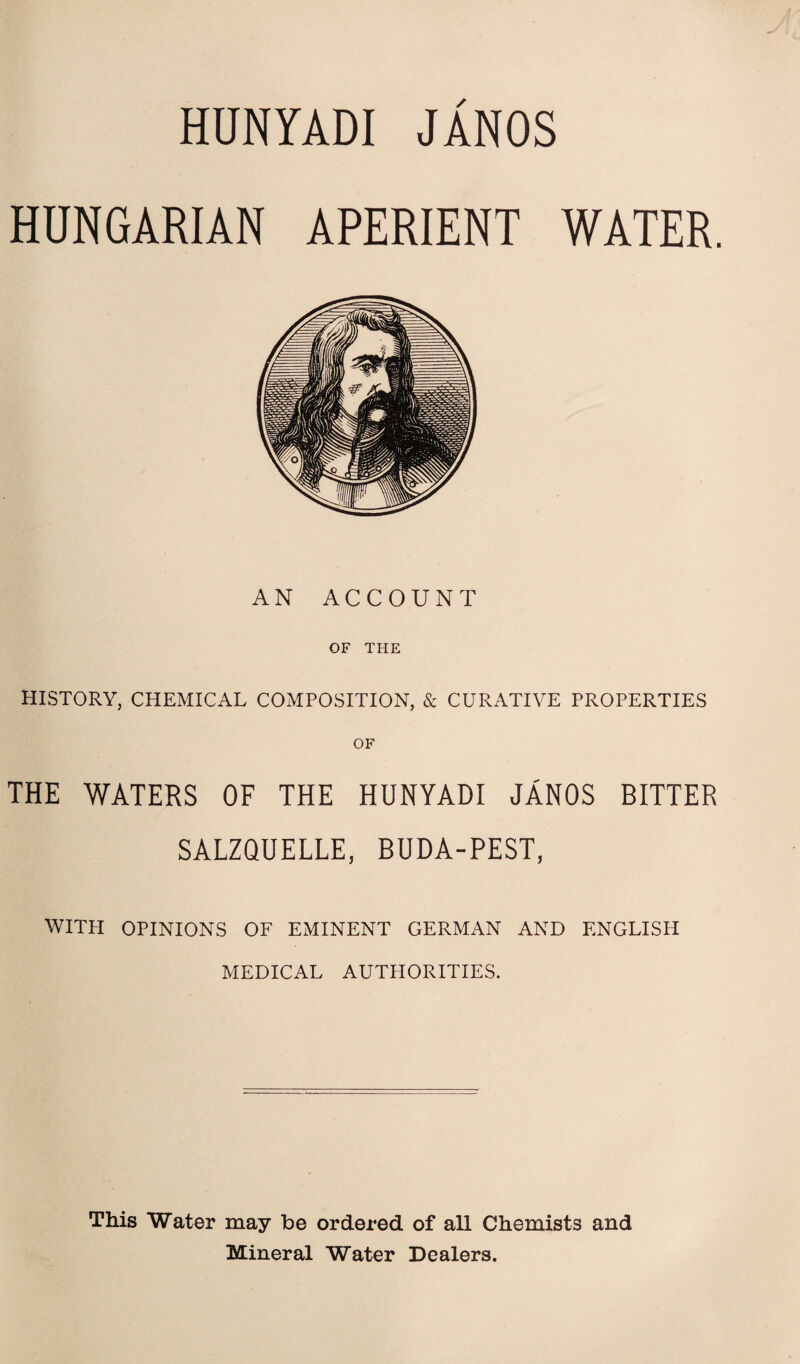 HUNYADI JANOS HUNGARIAN APERIENT WATER. AN ACCOUNT OF THE HISTORY, CHEMICAL COMPOSITION, & CURATIVE PROPERTIES THE WATERS OF THE HUNYADI JANOS BITTER SALZQUELLE, BUDA-PEST, WITH OPINIONS OF EMINENT GERMAN AND ENGLISH MEDICAL AUTHORITIES. This Water may be ordered of aU Chemists and Mineral Water Dealers.