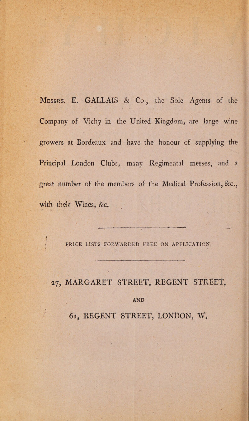 , ■ . i ■ P ■ ' iJ-- M r , ■ Messrs. E. GALLAIS & Co,, the Sole Agents of the * > Company of Vichy in the United Kingdom, are large wine growers at Bordeaux and have the honour of supplying the • t V Principal London Clubs, many Regimental messes, and a great number of the members of the Medical Profession See., with their Wines, &c. PRICE LISTS FORWARDED FREE ON APPLICATION 27, MARGARET STREET, REGENT STREET, AND