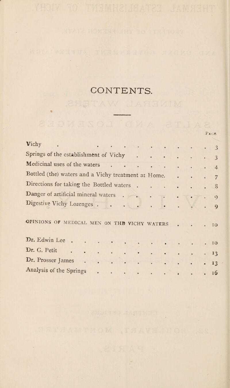 CONTENTS. I Vichv . . Springs of the establishment of Vichy- Medicinal uses of the waters ..... Bottled (the) waters and a Vichy treatment at Home. Directions for taking the Bottled waters . Danger of artificial mineral waters .... Digestive Vichy Lozenges OPINIONS OF MEDICAL MEN ON THE* VICHY WATERS Dr. Edwin Lee .... * • • • Dr. G. Petit Dr. Prosser James. Analysis of the Springs .....