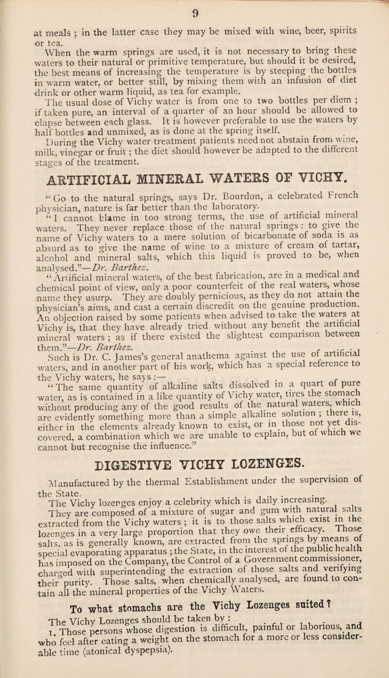 at meals ; in the latter case they may be mixed with wine, beer, spirits or tea. . . When the warm springs are used, it is not necessary to bring these waters to their natural or primitive temperature, but should it be desired, the best means of increasing the temperature is by steeping the bottles in warm water, or better still, by mixing them with an infusion of diet ■drink or other warm liquid, as tea for example. The usual dose of Vichy water is from one to two bottles per diem ; if taken pure, an interval of a quarter of an hour should be allowed to elapse between each glass. It is however preferable to use the waters by half bottles and unmixed, as is done at the spring itself. During the Vichy water treatment patients need not abstain from wine, milk, vinegar or fruit; the diet should however be adapted to the different stages of the treatment. ARTIFICIAL MINERAL WATERS OF VICHY. ■■ Go to the natural springs, says Dr. Bourdon, a celebrated F rench physician, nature is far better than the laboratory. . “ I cannot blame in too strong terms, the use of artificial mineral waters. They never replace those of the natural springs : to give the name of Vichy waters to a mere solution of bicarbonate of soda is as absurd as to give the name of wine to a mixture of cream of tartar, alcohol and mineral salts, which this liquid is proved to be, when analysed.”—Dr. Barthez. % . , “ Artificial mineral waters, of the best fabrication, are in a medical and chemical point of view, only a poor counterfeit of the real waters, whose name they usurp. They are doubly pernicious, as they do not attain the physician’s aims, and cast a certain discredit on the genuine production. An objection raised by some patients when advised to take the waters at Vichy is, that they have already tried without any benefit the artificial mineral waters ; as if there existed the slightest comparison between them ^_Dr Bartlicz% Such is Dr. C. James’s general anathema against the use of artificial waters, and in another part of his work, which has a special reference to the Vichy waters, he says :— _ . c “ The same quantity of alkaline salts dissolved in a quart of pure water, as is contained in a like quantity of Vichy water, tires the stomach without producing any of the good results of the natural waters, which are evidently something more than a simple. alkaline solution ; there is, either in the elements already known to exist, or in those not yet dis¬ covered, a combination which we are unable to explain, but of which we cannot but recognise the influence.” DIGESTIVE VICHY LOZENGES. Manufactured by the thermal Establishment under the supervision of the .State. The Vichy lozenges enjoy a celebrity which is daily inci easing. Thev are composed of a mixture of sugar and gum with natural salts extracted from the Vichy waters ; it is to those salts which exist in^the lozenges in a very large proportion that they owe their efficacy. Those salts, as is generally known, are extracted from the springs by means of special evaporating apparatus ; the State, in the interest of the public health has imposed on the Company, the Control of a Government commissioner, charged with superintending the extraction of those salts and venfying their° purity. Those salts, when chemically analysed, are found to con¬ tain all the mineral properties of the Vichy Waters. To what stomachs are the Vichy Lozenges suited ? The Vichy Lozenges should be taken by: i Those persons whose digestion is difficult, painful or laborious, and who feel after eating a weight on the stomach for a more or less consider¬ able time (atonical dyspepsia).