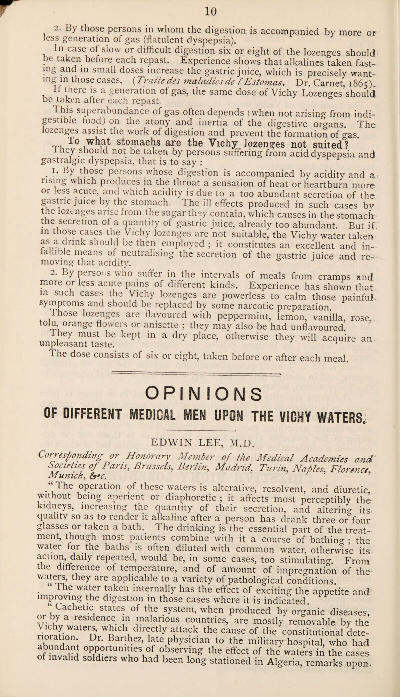 2. By those persons in whom the digestion is accompanied by more or less generation of gas (flatulent dyspepsia). In case of slow or difficult digestion six or eight of the lozenges shouldi Pe taken before each repast. Experience shows that alkalines taken fast¬ ing and in small doses increase the gastric juice, which is precisely want¬ ing in those cases, (Traite des maladies de fEstomac. Dr. Carnet, 1865). It there is a generation of gas, the same dose of Vichy Lozenges should be taken after each repast. 1 his superabundance of gas often depends (when not arising from indi¬ gestible food) on the atony and inertia of the digestive organs. The lozenges assist the work of digestion and prevent the formation of gas. io what stomachs are the Vichy lozenges not suited 1 1 hey should not be taken by persons suffering from acid dyspepsia and gastralgic dyspepsia, that is to say : 1. By those persons whose digestion is accompanied by acidity and a* rising which produces m the throat a sensation of heat or heartburn more or less acute, ana which acidity is due to a too abundant secretion of the gastnejmee by the stomach I he ill effects produced in such cases bv the lozenges arise from the sugar they contain, which causes in the stomach the secretion of a quantity of gastric juice, already too abundant. But if, in those cases the Vichy lozenges are not suitable, the Vichy water taken as a drmk should be then employed ; it constitutes an excellent and in- lalhble means of neutralising the secretion of the gastric juice and re¬ moving that acidity. 2. By persons who suffer in the intervals of meals from cramps and more 01 less acute pains of different kinds. Experience has shown that in such cases the Vichy lozenges are powerless to calm those painful symptoms and should be replaced by some narcotic preparation. Those lozenges are flavoured with peppermint, lemon, vanilla, rose tolu orange flowers or anisette ; they may also be had unflavoured. , ey must be kept m a dry place, otherwise they will acquire an unpleasant taste. J The dose consists of six or eight, taken before or after each meal. OPINIONS OF DIFFERENT MEDICAL MEN UPON THE VICHY WATERS, EDWIN LEE, M.D. Corresponding or Honorary Member of the Medical Academies and Societies of Pans, Brussels,, Berlin, Madrid, Turin, Naples, Florence, Munich, <Sr»c. ‘‘The operation of these waters is alterative, resolvent, and diuretic, without being aperient or diaphoretic ; it affects most perceptibly the kidneys, increasing the quantity of their secretion, and altering its quali tv so as to render it alkaline after a person has drank three orfour glasses or taken a bath. The drinking is the essential part of the treat¬ ment, though most patients combine with it a course of bathing ; the water for the baths is often diluted with common water, otherwise its ai?tl°Jn-’rrdaily rePeated> W0Llld be> in some cases, too stimulating. From tie diffeience of temperature, and of amount of impregnation of the waters they are applicable to a variety of pathological conditions. I he water taken internally has the effect of exciting the aopetite and improvmg the digestion in those cases where it is indicated. nr Kv a,Chetl-a State • °f system> when produced by organic diseases, or by a residence in malarious countries, are mostly removable by the rinmri^aten w£lcl\'dir<rctly atta?k cause of the constitutional dete- abunflnnf Dr‘ f ar-ez’ late physician to the military hospital, who had of LTf hle\°VKbSerV;lng the effect of the waters in the cases nvalid soldiers who had been long stationed in Algeria, remarks upon,