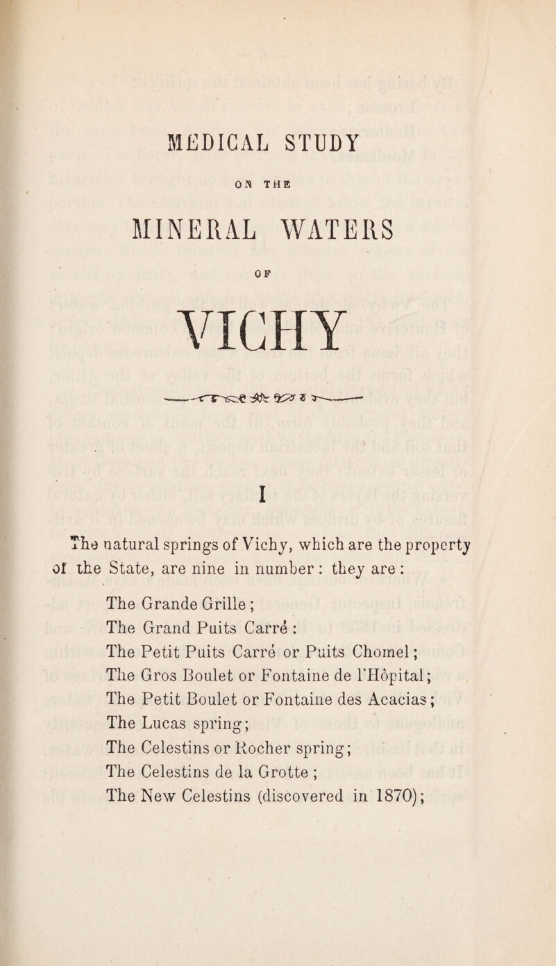 0 THE MINERAL WATERS OF VICHY ■ ^ f I The natural springs of Vichy, which are the property of the State, are nine in number : they are ; The Grande Grille; The Grand Puits Carre : The Petit Puits Carre or Puits Chomel; The Gros Boulet or Fontaine de I’Hopital; The Petit Boulet or Fontaine des Acacias; The Lucas spring; The Celestins or Rocher spring; The Celestins de la Grotte ; The New Celestins (discovered in 1870);