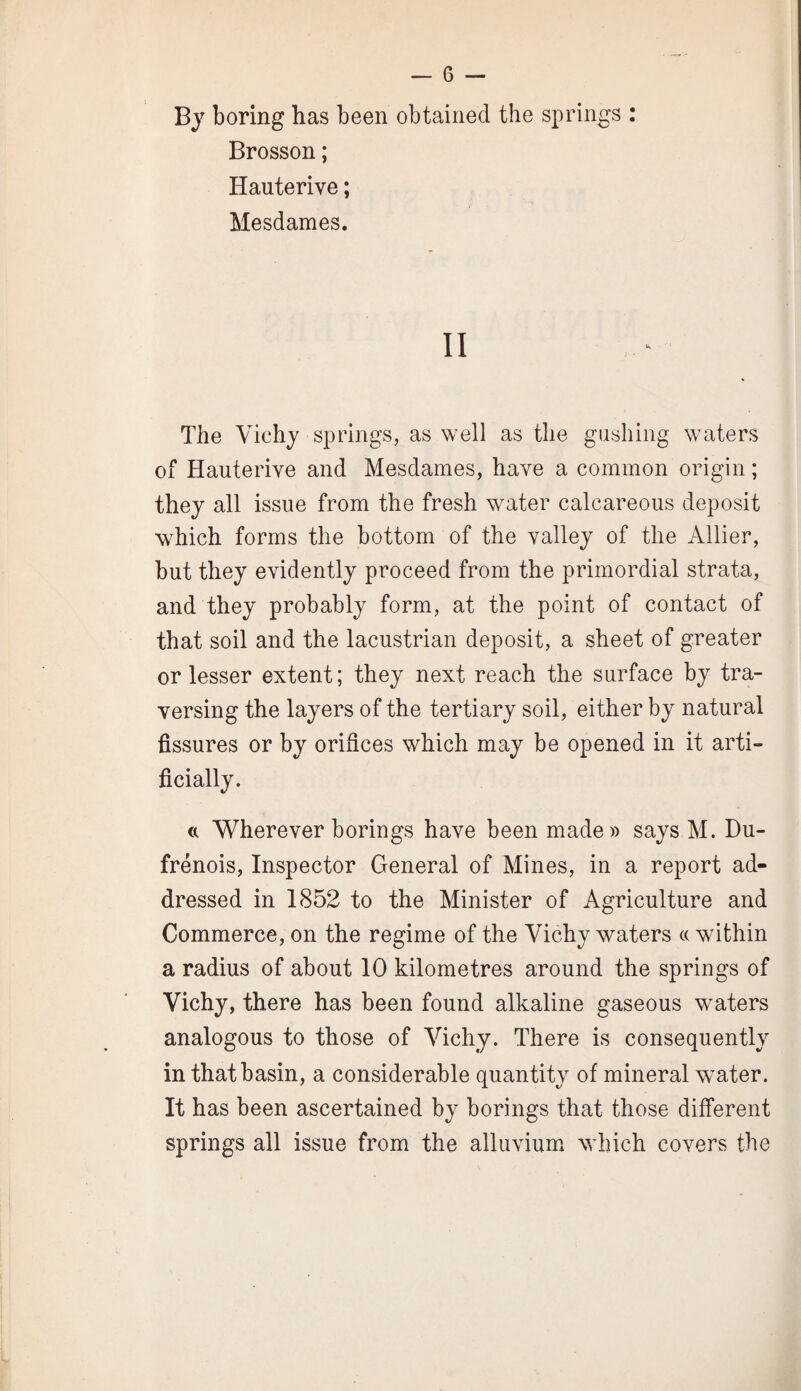 By boring has been obtained the springs : Brosson; Hauterive; Mesdames. II The Vichj springs, as well as the gushing waters of Hauterive and Mesdames, have a common origin; they all issue from the fresh water calcareous deposit which forms the bottom of the valley of the Allier, but they evidently proceed from the primordial strata, and they probably form, at the point of contact of that soil and the lacustrian deposit, a sheet of greater or lesser extent; they next reach the surface by tra¬ versing the layers of the tertiary soil, either by natural fissures or by orifices which may be opened in it arti¬ ficially. ft Wherever borings have been made)) says M. Du- frenois, Inspector General of Mines, in a report ad¬ dressed in 1852 to the Minister of Agriculture and Commerce, on the regime of the Vichy waters (c within a radius of about 10 kilometres around the springs of Vichy, there has been found alkaline gaseous waters analogous to those of Vichy. There is consequently in that basin, a considerable quantity of mineral wmter. It has been ascertained by borings that those different springs all issue from the alluvium which covers the