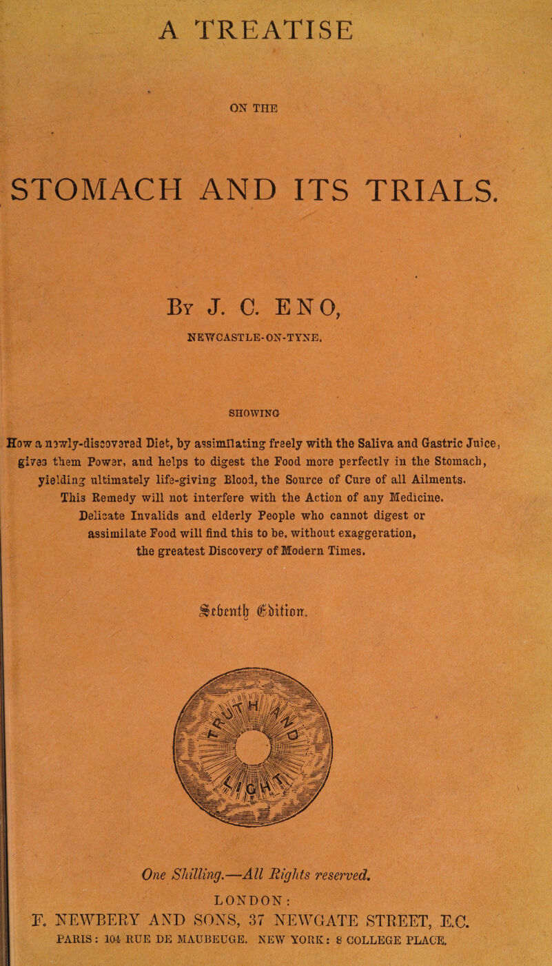 A TREATISE ON THE . * 1 STOMACH AND ITS TRIALS. By J. C. ENO, NEVf CASTLE-ON-TYNE. SHOWING How a newly-discovered Diet, by assimilating freely with the Saliva and Gastric Juice, gives them Power, and helps to digest the Food more perfectly in the Stomach, yielding ultimately life-giving Blood, the Source of Cure of all Ailments. This Remedy will not interfere with the Action of any Medicine. Delicate Invalids and elderly People who cannot digest or assimilate Food will find this to be, without exaggeration, the greatest Discovery of Modern Times. One Shilling.—All Rights reserved. LONDON: F. NEWBERY AND SONS, 37 NEWGATE STREET, E.C. PARIS: 104 RUE DE MAUBEUGE. NEW YORK: 8 COLLEGE PLACE.