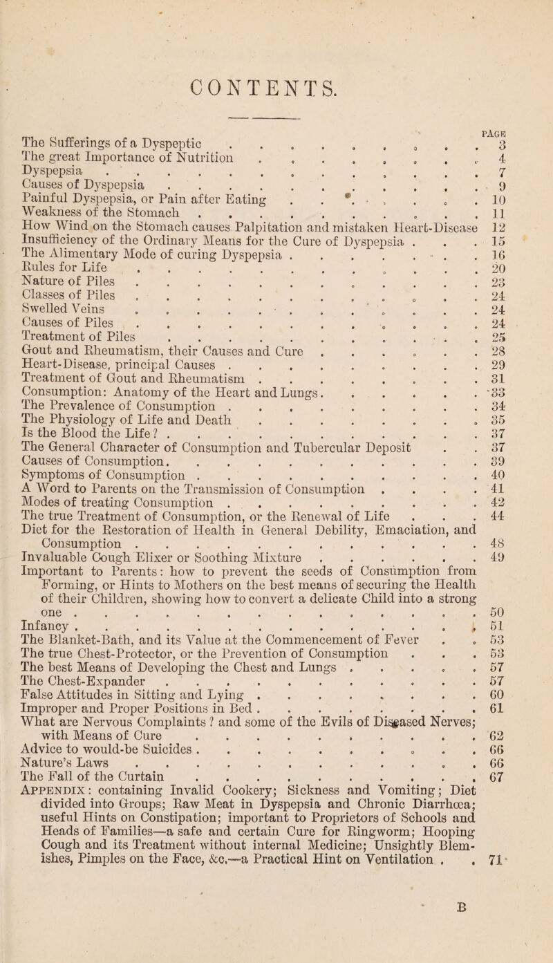 CONTENTS. The Sufferings of a Dyspeptic The great Importance of Nutrition Dyspepsia. Causes of Dyspepsia .... Painful Dyspepsia, or Pain after Eating Weakness of the Stomach How Wind on the Stomach causes Palpitation and mistaken Heart-Disease Insufficiency of the Ordinary Means for the Cure of Dyspepsia The Alimentary Mode of curing Dyspepsia . Pules for Life. Nature of Piles. Classes of Piles .. Swelled Veins . „ . . . . Causes of Piles. Treatment of Piles. Gout and Rheumatism, their Causes and Cure Heart-Disease, principal Causes . Treatment of Gout and Rheumatism . Consumption: Anatomy of the Heart and Lungs The Prevalence of Consumption . The Physiology of Life and Death Is the Blood the Life ?. The General Character of Consumption and Tubercular Deposit Causes of Consumption. Symptoms of Consumption A Word to Parents on the Transmission of Consumption Modes of treating Consumption. The true Treatment of Consumption, or the Renewal of Life Diet for the Restoration of Health in General Debility, Emac Consumption. Invaluable Cough Elixer or Soothing Mixture Important to Parents: how to prevent the seeds of Consumption from Forming, or Hints to Mothers on the best means of securing the Health of their Children, showing how to convert a delicate Child into a strong one Infancy page ation and The Blanket-Bath, and its Value at the Commencement of Fever The true Chest-Protector, or the Prevention of Consumption The best Means of Developing the Chest and Lungs . The Chest-Expander.. False Attitudes in Sitting and Lying. Improper and Proper Positions in Bed. What are Nervous Complaints ? and some of the Evils of Diseased Nerves; with Means of Cure.. Advice to would-be Suicides.. Nature’s Laws. The Fall of the Curtain. Appendix: containing Invalid Cookery; Sickness and Vomiting; Diet divided into Groups; Raw Meat in Dyspepsia and Chronic Diarrhoea; useful Hints on Constipation; important to Proprietors of Schools and Heads of Families—a safe and certain Cure for Ringworm; Hooping Cough and its Treatment without internal Medicine; Unsightly Blem¬ ishes, Pimples on the Face, &c.—a Practical Hint on Ventilation . 3 7 9 10 11 12 15 16 20 23 24 24 24 25 28 29 31 '33 34 35 37 37 39 40 41 42 44 48 49 50 51 53 53 57 57 60 61 62 66 66 67 71 B