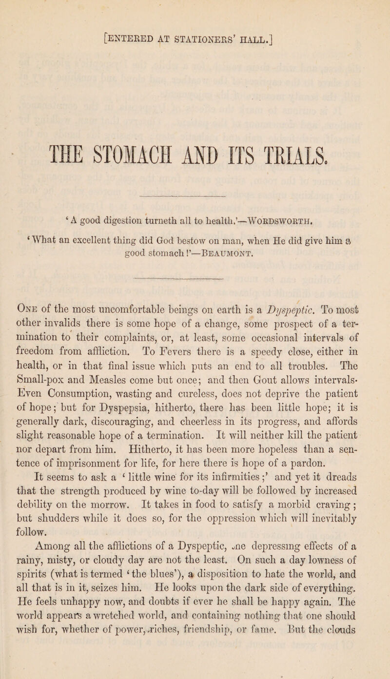 [entered at stationers’ hall.] THE STOMACH AND ITS TRIALS. ‘ A good digestion turneth all to health.—Wordsworth. ‘ What an excellent thing did God bestow on man, when He did give him a good stomach!’—Beaumont. One of the most uncomfortable beings on earth is a Dyspeptic. To most other invalids there is some hope of a change, some prospect of a ter¬ mination to their complaints, or, at least, some occasional intervals of freedom from affliction. To Fevers there is a speedy close, either in health, or in that final issue which puts an end to all troubles. The Small-pox and Measles come but once; and then Gout allows intervals* Even Consumption, wasting and cureless, does not deprive the patient of hope; but for Dyspepsia, hitherto, there has been little hope; it is generally dark, discouraging, and cheerless in its progress, and affords slight reasonable hope of a termination. It will neither kill the patient nor depart from him. Hitherto, it has been more hopeless than a sen¬ tence of imprisonment for life, for here there is hope of a pardon. It seems to ask a 1 little wine for its infirmities;’ and yet it dreads that the strength produced by wine to-day will be followed by increased debility on the morrow. It takes in food to satisfy a morbid craving ; but shudders while it does so, for the oppression which will inevitably follow. Among all the afflictions of a Dyspeptic, me depressing effects of a rainy, misty, or cloudy day are not the least. On such a day lowness of spirits (what is termed 1 the blues’), a disposition to hate the world, and all that is in it, seizes him. He looks upon the dark side of everything. He feels unhappy now, and doubts if ever he shall be happy again. The world appears a wretched world, and containing nothing that one should wish for, whether of power, .riches, friendship, or fame. But the clouds