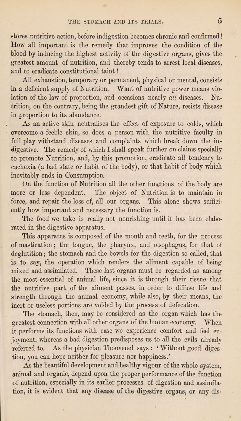 stores nutritive action, before indigestion becomes chronic and confirmed! How all important is the remedy that improves the condition of the blood by inducing the highest activity of the digestive organs, gives the greatest amount of nutrition, and thereby tends to arrest local diseases, and to eradicate constitutional taint! All exhaustion, temporary or permanent, physical or mental, consists in a deficient supply of Nutrition. Want of nutritive power means vio¬ lation of the law of proportion, and occasions nearly all diseases. Nu¬ trition, on the contrary, being the grandest gift of Nature, resists disease in proportion to its abundance. As an active skin neutralises the effect of exposure to colds, which overcome a feeble skin, so does a person with the nutritive faculty in full play withstand diseases and complaints which break down the in¬ digestive. The remedy of which I shall speak further on claims specially to promote Nutrition, and, by this promotion, eradicate all tendency to cachexia (a bad state or habit of the body), or that habit of body which inevitably ends in Consumption. On the function of Nutrition all the other functions of the body are more or less dependent. The object of Nutrition is to maintain in force, and repair the loss of, all our organs. This alone shows suffici¬ ently how important and necessary the function is. The food we take is really not nourishing until it has been elabo¬ rated in the digestive apparatus. This apparatus is composed of the mouth and teeth, for the process of mastication; the tongue, the pharynx, and oesophagus, for that of deglutition; the stomach and the bowels for the digestion so called, that is to say, the operation which renders the aliment capable of being mixed and assimilated. These last organs must be regarded as among the most essential of animal life, since it is through their tissue that the nutritive part of the aliment passes, in order to diffuse life and strength through the animal economy, while also, by their means, the inert or useless portions are voided by the process of defecation. The stomach, then, may be considered as the organ which has the greatest connection with all other organs of the human economy. When it performs its functions with ease we experience comfort and feel en¬ joyment, whereas a bad digestion predisposes us to all the evils already referred to. As the physician Thouvenel says : ‘ Without good diges¬ tion, you can hope neither for pleasure nor happiness.’ As the beautiful development and healthy vigour of the whole system, animal and organic, depend upon the proper performance of the function of nutrition, especially in its earlier processes of digestion and assimila¬ tion, it is evident that any disease of the digestive organs, or any dis-