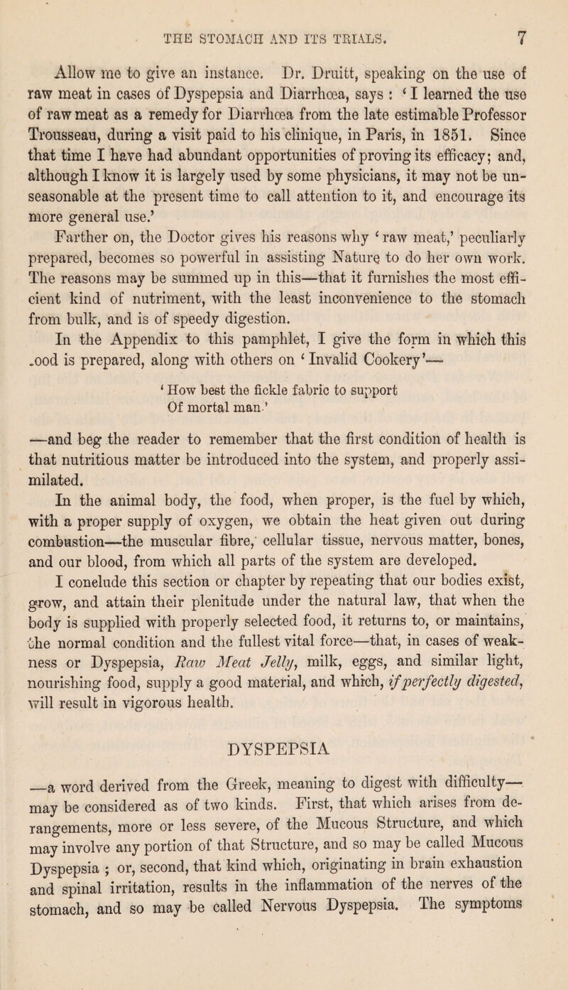 Allow me to give an instance. Dr. Druitt, speaking on the use of raw meat in cases of Dyspepsia and Diarrhoea, says : ‘ I learned the use of raw meat as a remedy for Diarrhoea from the late estimable Professor Trousseau, during a visit paid to his clinique, in Paris, in 1851. Since that time I have had abundant opportunities of proving its efficacy; and, although I know it is largely used by some physicians, it may not be un¬ seasonable at the present time to call attention to it, and encourage its more general use.’ Farther on, the Doctor gives his reasons why ‘ raw meat,’ peculiarly prepared, becomes so powerful in assisting Nature to do her own work. The reasons may be summed up in this—that it furnishes the most effi¬ cient kind of nutriment, with the least inconvenience to the stomach from bulk, and is of speedy digestion. In the Appendix to this pamphlet, I give the form in which this mod is prepared, along with others on ‘Invalid Cookery’— ‘ How best the fickle fabric to support Of mortal man ’ —and beg the reader to remember that the first condition of health is that nutritious matter be introduced into the system, and properly assi¬ milated. In the animal body, the food, when proper, is the fuel by which, with a proper supply of oxygen, we obtain the heat given out during combustion—the muscular fibre,' cellular tissue, nervous matter, bones, and our blood, from which all parts of the system are developed. I conelude this section or chapter by repeating that our bodies exist, grow, and attain their plenitude under the natural law, that when the body is supplied with properly selected food, it returns to, or maintains, the normal condition and the fullest vital force—that, in cases of weak¬ ness or Dyspepsia, Raw Meat Jelly, milk, eggs, and similar light, nourishing food, supply a good material, and which, if perfectly digested, will result in vigorous health. DYSPEPSIA —a word derived from the Greek, meaning to digest with difficulty— may be considered as of two kinds. First, that which arises from de¬ rangements, more or less severe, of the Mucous Structure, and which may involve any portion of that Structure, and so may be called Mucous Dyspepsia ; or, second, that kind which, originating in brain exhaustion and spinal irritation, results in the inflammation of the nerves of the stomach, and so may be called Nervous Dyspepsia. The symptoms