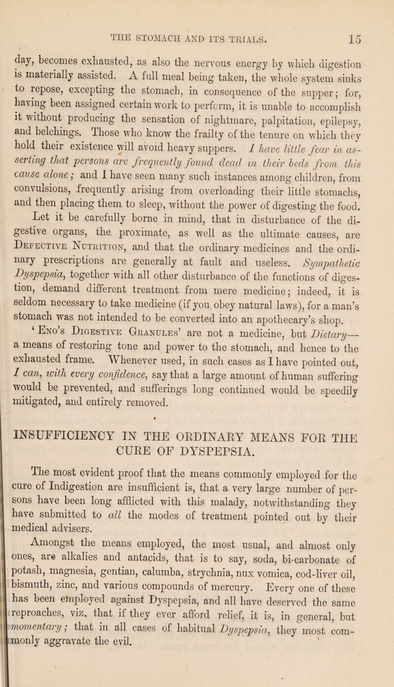 day, becomes exhausted, as also the nervous energy by which digestion is materially assisted. A full meal being taken, the whole system sinks to lepose, excepting the stomach, in consequence of the supper; for, having been assigned certain work to perform, it is unable to accomplish it without producing the sensation of nightmare, palpitation, epilepsy, and belchings. Those who know the frailty of the tenure on which they hold their existence will avoid heavy suppers. I have little fear in as¬ serting that persons are frequently found dead in their beds from this cause alone; and I have seen many such instances among children, from convulsions, frequently arising from overloading their little stomachs, and then placing them to sleep, without the power of digesting the food. Let it be carefully borne in mind, that in disturbance of the di¬ gestive organs, the. proximate, as well as the ultimate causes, are Defective Nutrition, and that the ordinary medicines and the ordi- nary prescriptions are generally at fault and useless. Sympathetic Dyspepsia, together with all other disturbance of the functions of diges¬ tion, demand different treatment from mere medicine; indeed, it is seldom necessary to take medicine (if you obey natural laws), for a man’s stomach was not intended to be converted into an apothecary’s shop. ‘ Eno’s Digestive Granules’ are not a medicine, but Dietary— a means of restoring tone and power to the stomach, and hence to the exhausted frame. TV henever used, in such cases as I have pointed out, I can, with every confidence, say that a large amount of human suffering would be prevented, and sufferings long continued would be speedily mitigated, and entirely removed. 4 INSUFFICIENCY IN THE ORDINARY MEANS FOR THE CURE OF DYSPEPSIA. The most evident proof that the means commonly employed for the cure of Indigestion are insufficient is, that a very large number of per¬ sons have been long afflicted with this malady, notwithstanding they have submitted to all the modes of treatment pointed out by their medical advisers. Amongst the means employed, the most usual, and almost only ones, aie alkalies and antacids, that is to say, soda, bi-carbonate of potash, magnesia, gentian, calumba, strychnia, nux vomica, cod-liver oil, bismuth, zinc, and various compounds of mercury. Every one of these has been employed against Dyspepsia, and all have deserved the same reproaches, viz. that if they ever afford relief, it is, in general, but momentary ; that in all cases of habitual Dyspepsia, they most com¬ monly aggravate the evil.