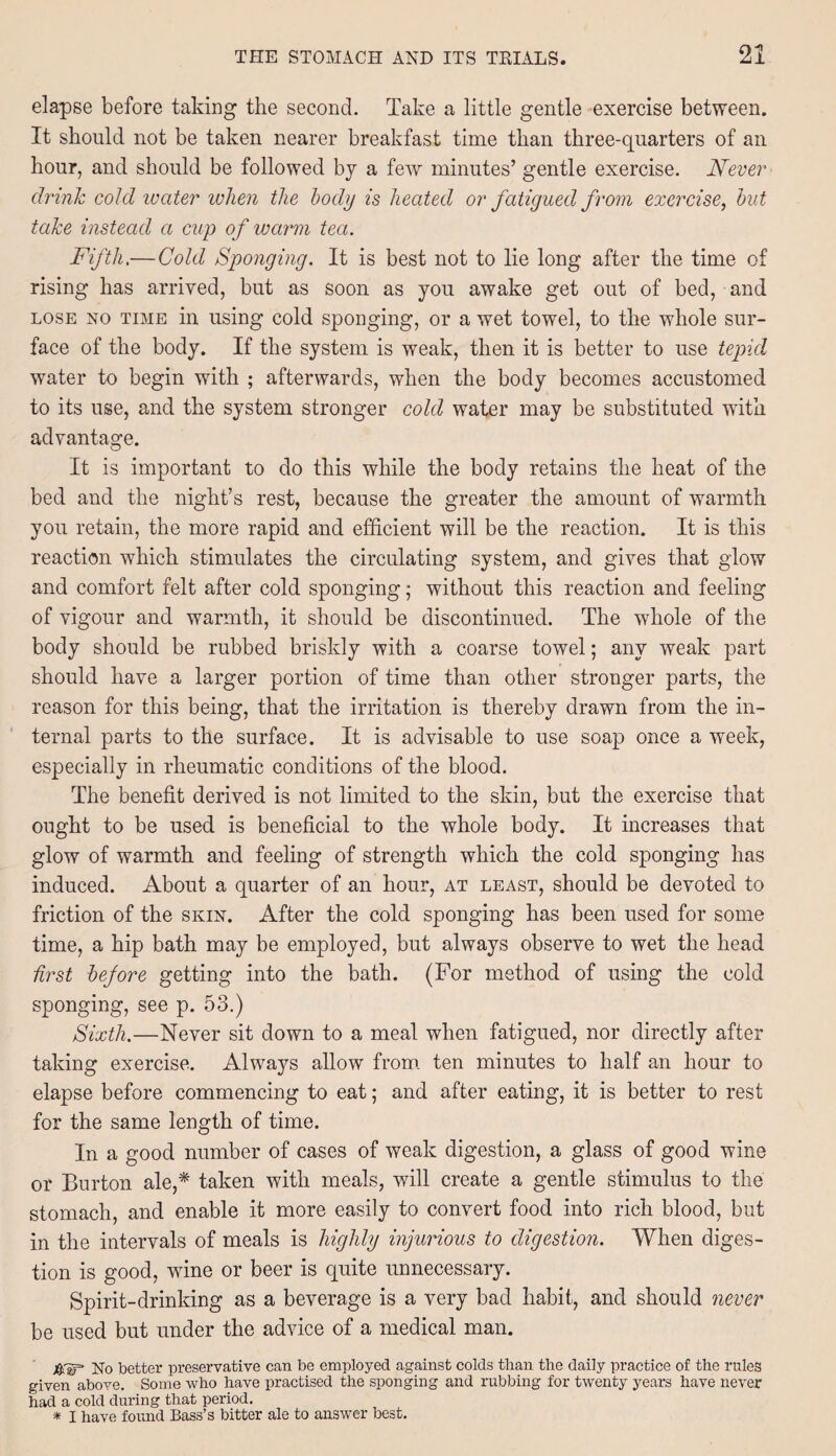 elapse before taking the second. Take a little gentle exercise between. It should not be taken nearer breakfast time than three-quarters of an hour, and should be followed by a few minutes’ gentle exercise. Never drink coid water when the body is heated or fatigued from exercise, but take instead a cup of warm tea. Fifth.—Cold Sponging. It is best not to lie long after the time of rising has arrived, but as soon as you awake get out of bed, and lose xo time in using cold sponging, or a wet towel, to the whole sur¬ face of the body. If the system is weak, then it is better to use tepid water to begin with ; afterwards, when the body becomes accustomed to its use, and the system stronger cold water may be substituted with advantage. It is important to do this while the body retains the heat of the bed and the night’s rest, because the greater the amount of warmth you retain, the more rapid and efficient will be the reaction. It is this reaction which stimulates the circulating system, and gives that glow and comfort felt after cold sponging; without this reaction and feeling of vigour and warmth, it should be discontinued. The whole of the body should be rubbed briskly with a coarse towel; any weak part should have a larger portion of time than other stronger parts, the reason for this being, that the irritation is thereby drawn from the in¬ ternal parts to the surface. It is advisable to use soap once a week, especially in rheumatic conditions of the blood. The benefit derived is not limited to the skin, but the exercise that ought to be used is beneficial to the whole body. It increases that glow of warmth and feeling of strength which the cold sponging has induced. About a quarter of an hour, at least, should be devoted to friction of the skin. After the cold sponging has been used for some time, a hip bath may be employed, but always observe to wet the head first before getting into the bath. (For method of using the cold sponging, see p. 53.) Sixth.—Never sit down to a meal when fatigued, nor directly after taking exercise. Always allow from ten minutes to half an hour to elapse before commencing to eat; and after eating, it is better to rest for the same length of time. In a good number of cases of weak digestion, a glass of good wine or Burton ale,* taken with meals, will create a gentle stimulus to the stomach, and enable it more easily to convert food into rich blood, but in the intervals of meals is highly injurious to digestion. When diges¬ tion is good, wine or beer is quite unnecessary. Spirit-drinking as a beverage is a very bad habit, and should never be used but under the advice of a medical man. j&'SP No better preservative can be employed against colds than the daily practice of the rules given above. Some who have practised the sponging and rubbing for twenty years have never had a cold during that period. * I have found Bass’s bitter ale to answer best.