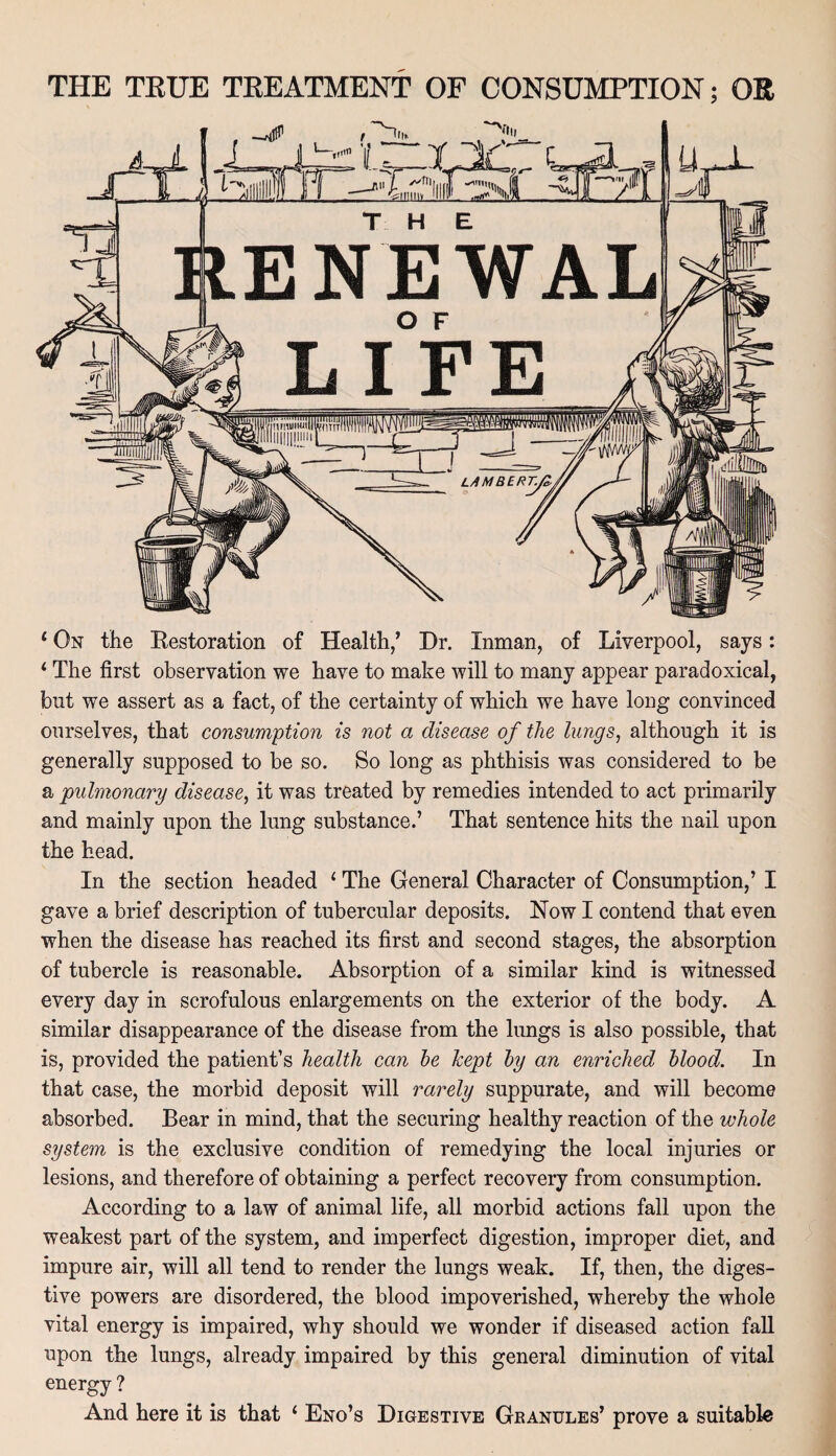 * On the Restoration of Health,’ Dr. Inman, of Liverpool, says: 1 The first observation we have to make will to many appear paradoxical, but we assert as a fact, of the certainty of which we have long convinced onrselves, that consumption is not a disease of the lungs, although it is generally supposed to be so. So long as phthisis was considered to be a 'pulmonary disease, it was treated by remedies intended to act primarily and mainly upon the lung substance.’ That sentence hits the nail upon the head. In the section headed 1 The General Character of Consumption,’ I gave a brief description of tubercular deposits. Now I contend that even when the disease has reached its first and second stages, the absorption of tubercle is reasonable. Absorption of a similar kind is witnessed every day in scrofulous enlargements on the exterior of the body. A similar disappearance of the disease from the lungs is also possible, that is, provided the patient’s health can he kept by an enriched blood. In that case, the morbid deposit will rarely suppurate, and will become absorbed. Bear in mind, that the securing healthy reaction of the whole system is the exclusive condition of remedying the local injuries or lesions, and therefore of obtaining a perfect recovery from consumption. According to a law of animal life, all morbid actions fall upon the weakest part of the system, and imperfect digestion, improper diet, and impure air, will all tend to render the lungs weak. If, then, the diges¬ tive powers are disordered, the blood impoverished, whereby the whole vital energy is impaired, why should we wonder if diseased action fall npon the lungs, already impaired by this general diminution of vital energy ? And here it is that ‘ Eno’s Digestive Granules’ prove a suitable