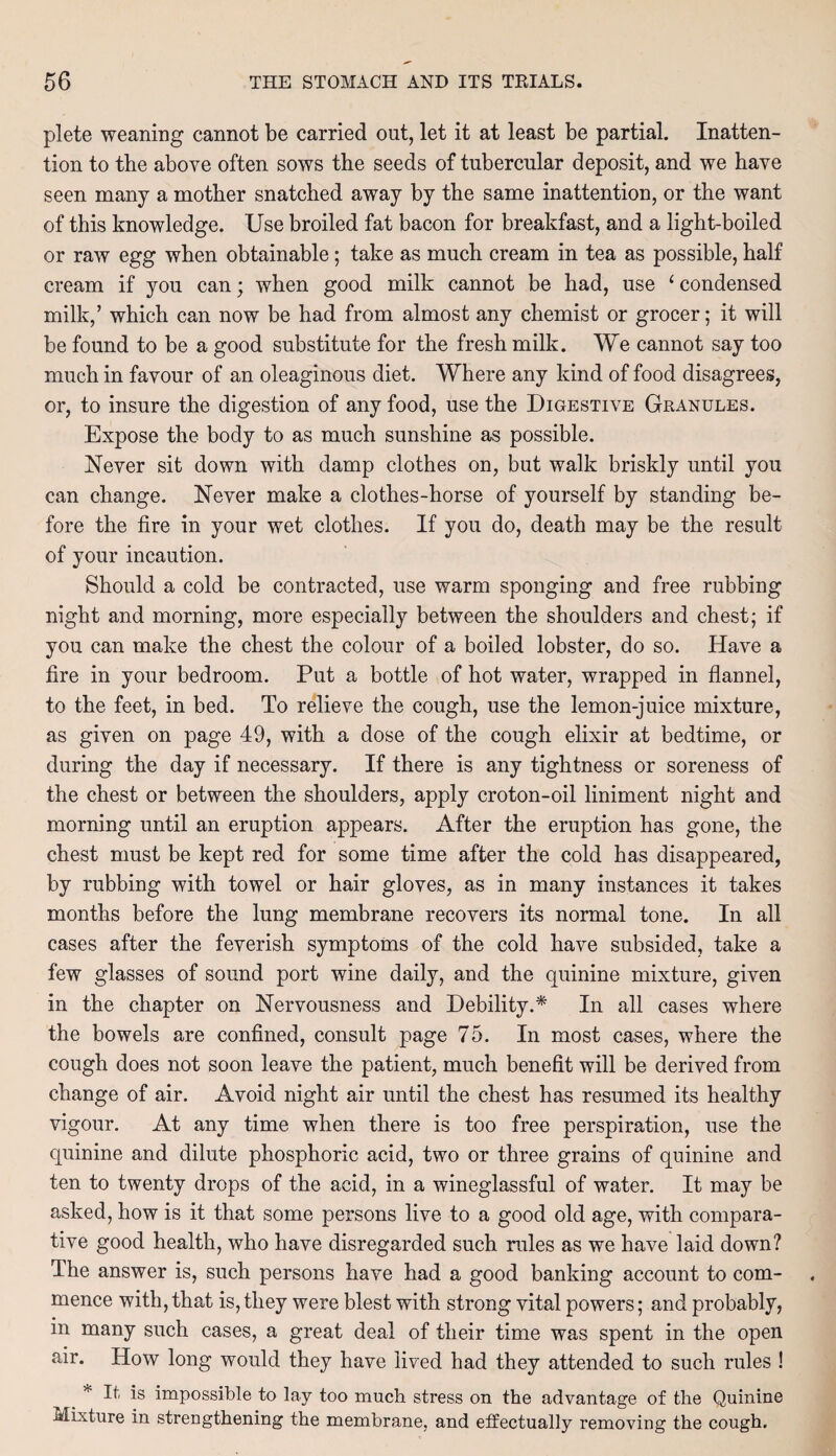 plete weaning cannot be carried out, let it at least be partial. Inatten¬ tion to the above often sows the seeds of tubercular deposit, and we have seen many a mother snatched away by the same inattention, or the want of this knowledge. Use broiled fat bacon for breakfast, and a light-boiled or raw egg when obtainable; take as much cream in tea as possible, half cream if you can; when good milk cannot be had, use ‘ condensed milk,’ which can now be had from almost any chemist or grocer; it will be found to be a good substitute for the fresh milk. We cannot say too much in favour of an oleaginous diet. Where any kind of food disagrees, or, to insure the digestion of any food, use the Digestive Granules. Expose the body to as much sunshine as possible. Never sit down with damp clothes on, but walk briskly until you can change. Never make a clothes-horse of yourself by standing be¬ fore the fire in your wet clothes. If you do, death may be the result of your incaution. Should a cold be contracted, use warm sponging and free rubbing night and morning, more especially between the shoulders and chest; if you can make the chest the colour of a boiled lobster, do so. Have a fire in your bedroom. Put a bottle of hot water, wrapped in flannel, to the feet, in bed. To relieve the cough, use the lemon-juice mixture, as given on page 49, with a dose of the cough elixir at bedtime, or during the day if necessary. If there is any tightness or soreness of the chest or between the shoulders, apply croton-oil liniment night and morning until an eruption appears. After the eruption has gone, the chest must be kept red for some time after the cold has disappeared, by rubbing with towel or hair gloves, as in many instances it takes months before the lung membrane recovers its normal tone. In all cases after the feverish symptoms of the cold have subsided, take a few glasses of sound port wine daily, and the quinine mixture, given in the chapter on Nervousness and Debility.* In all cases where the bowels are confined, consult page 75. In most cases, where the cough does not soon leave the patient, much benefit will be derived from change of air. Avoid night air until the chest has resumed its healthy vigour. At any time when there is too free perspiration, use the quinine and dilute phosphoric acid, two or three grains of quinine and ten to twenty drops of the acid, in a wineglassful of water. It may be asked, how is it that some persons live to a good old age, with compara¬ tive good health, who have disregarded such rules as we have laid down? The answer is, such persons have had a good banking account to com¬ mence with, that is, they were blest with strong vital powers; and probably, in many such cases, a great deal of their time was spent in the open air. How long would they have lived had they attended to such rules ! * It is impossible to lay too much stress on the advantage of the Quinine Mixture in strengthening the membrane, and effectually removing the cough.