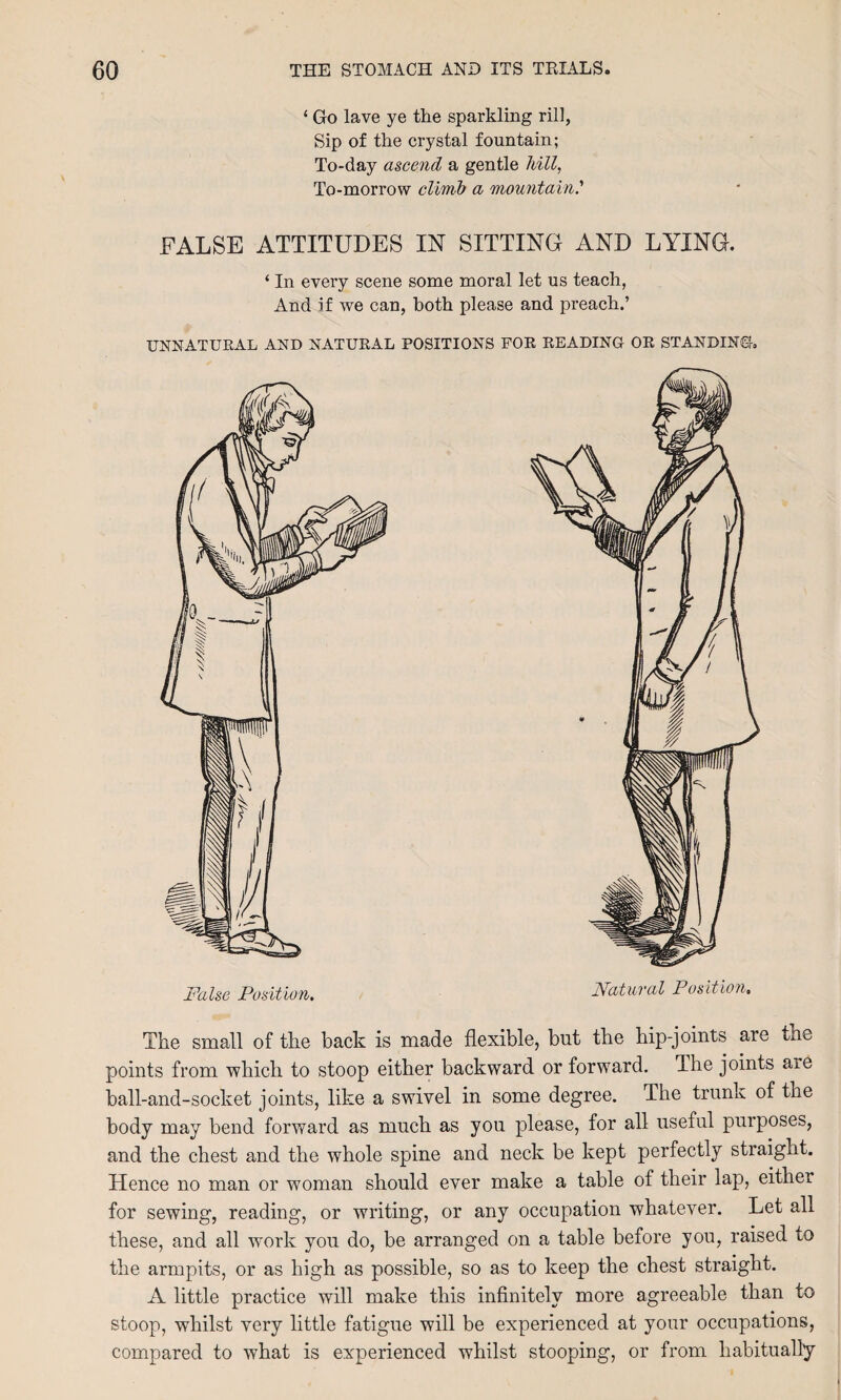 ‘ Go lave ye the sparkling rill, Sip of the crystal fountain; To-day ascend a gentle Mil, To-morrow climb a mountain.'' FALSE ATTITUDES IN SITTING AND LYING. ‘ In every scene some moral let us teach, And if we can, both please and preach.’ UNNATURAL AND NATURAL POSITIONS FOR READING OR STANDING. False Position. Natural Position. The small of the back is made flexible, but the hip-joints are the points from which to stoop either backward or forward. The joints aie ball-and-socket joints, like a swivel in some degree. The trunk of the body may bend forward as much as you please, for all useful purposes, and the chest and the whole spine and neck be kept perfectly straight. Hence no man or woman should ever make a table of their lap, either for sewing, reading, or writing, or any occupation whatever. Let all these, and all work you do, be arranged on a table before you, raised to the armpits, or as high as possible, so as to keep the chest straight. A little practice will make this infinitely more agreeable than to stoop, whilst very little fatigue will be experienced at your occupations, compared to what is experienced whilst stooping, or from habitually