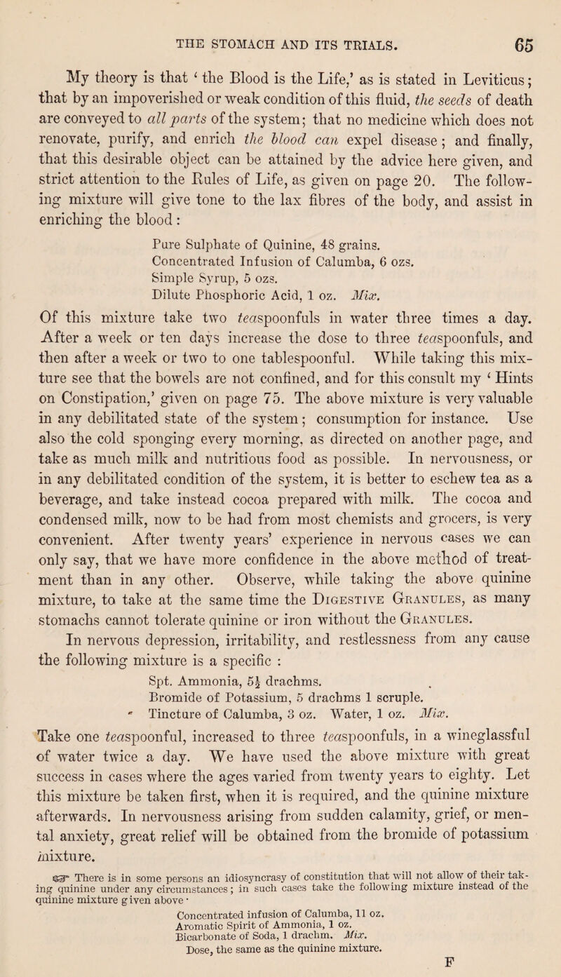 My theory is that 1 the Blood is the Life/ as is stated in Leviticus; that by an impoverished or weak condition of this fluid, the seeds of death are conveyed to all parts of the system; that no medicine which does not renovate, purify, and enrich the blood can expel disease; and finally, that this desirable object can be attained by the advice here given, and strict attention to the Buies of Life, as given on page 20. The follow¬ ing mixture will give tone to the lax fibres of the body, and assist in enriching the blood: Pure Sulphate of Quinine, 48 grains. Concentrated Infusion of Calumba, 6 ozs. Simple Syrup, 5 ozs. Dilute Phosphoric Acid, 1 oz. Mix. Of this mixture take two teaspoonfuls in water three times a day. After a week or ten days increase the dose to three teaspoonfuls, and then after a week or two to one tablespoonful. While taking this mix¬ ture see that the bowels are not confined, and for this consult my 1 Hints on Constipation/ given on page 75. The above mixture is very valuable in any debilitated state of the system; consumption for instance. Use also the cold sponging every morning, as directed on another page, and take as much milk and nutritious food as possible. In nervousness, or in any debilitated condition of the system, it is better to eschew tea as a beverage, and take instead cocoa prepared with milk. The cocoa and condensed milk, now to be had from most chemists and grocers, is very convenient. After twenty years’ experience in nervous cases we can only say, that we have more confidence in the above method of treat¬ ment than in any other. Observe, while taking the above quinine mixture, to take at the same time the Digestive Granules, as many stomachs cannot tolerate quinine or iron without the Granules. In nervous depression, irritability, and restlessness from any cause the following mixture is a specific : Spt. Ammonia, 5| drachms. Bromide of Potassium, 5 drachms 1 scruple. * Tincture of Calumba, 3 oz. Water, 1 oz. Mix. Take one teaspoonful, increased to three teaspoonfuls, in a wineglassful of water twice a day. We have used the above mixture with great success in cases where the ages varied from twenty years to eighty. Let this mixture be taken first, when it is required, and the quinine mixture afterwards. In nervousness arising from sudden calamity, grief, or men¬ tal anxiety, great relief will be obtained from the bromide of potassium mixture. There is in some persons an idiosyncrasy of constitution that will not allow of their tak¬ ing quinine under any circumstances; in such cases take the following mixture instead of the quinine mixture given above • Concentrated infusion of Calumba, 11 oz. Aromatic Spirit of Ammonia, 1 oz. Bicarbonate of Soda, 1 drachm. Mix. Dose, the same as the quinine mixture. F