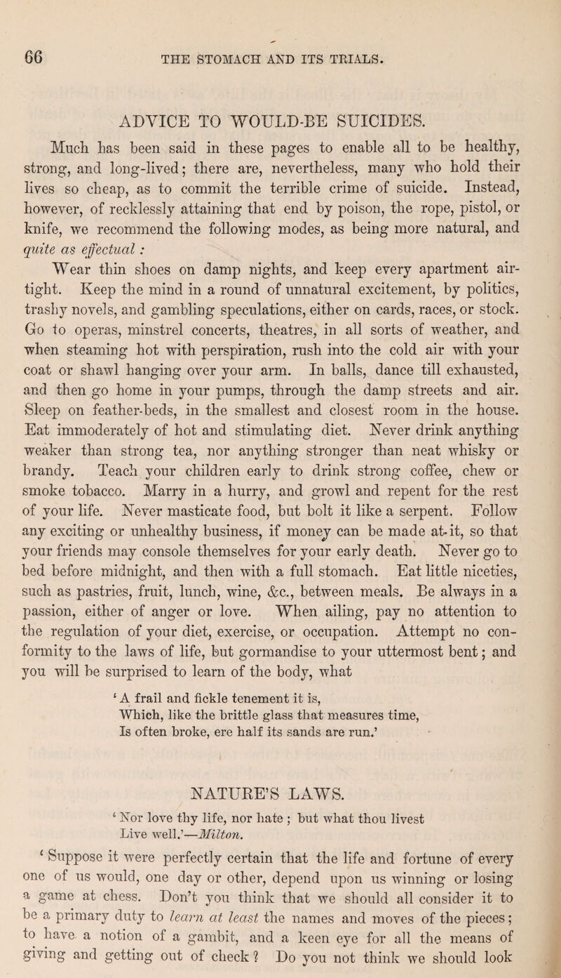 ADVICE TO WOULD-BE SUICIDES. Much has been said in these pages to enable all to be healthy, strong, and long-lived; there are, nevertheless, many who hold their lives so cheap, as to commit the terrible crime of suicide. Instead, however, of recklessly attaining that end by poison, the rope, pistol, or knife, we recommend the following modes, as being more natural, and quite as effectual: Wear thin shoes on damp nights, and keep every apartment air¬ tight. Keep the mind in a round of unnatural excitement, by politics, trashy novels, and gambling speculations, either on cards, races, or stock. Go to operas, minstrel concerts, theatres, in all sorts of weather, and when steaming hot with perspiration, rush into the cold air with your coat or shawl hanging over your arm. In balls, dance till exhausted, and then go home in your pumps, through the damp streets and air. Sleep on feather-beds, in the smallest and closest room in the house. Eat immoderately of hot and stimulating diet. Never drink anything weaker than strong tea, nor anything stronger than neat whisky or brandy. Teach your children early to drink strong coffee, chew or smoke tobacco. Marry in a hurry, and growl and repent for the rest of your life. Never masticate food, but bolt it like a serpent. Follow any exciting or unhealthy business, if money can be made at- it, so that your friends may console themselves for your early death. Never go to bed before midnight, and then with a full stomach. Eat little niceties, such as pastries, fruit, lunch, wine, &c., between meals. Be always in a passion, either of anger or love. When ailing, pay no attention to the regulation of your diet, exercise, or occupation. Attempt no con¬ formity to the laws of life, but gormandise to your uttermost bent; and you will be surprised to learn of the body, what 1A frail and fickle tenement it is, Which, like the brittle glass that measures time, Is often broke, ere half its sands are run.’ NATURE’S LAWS. s Nor love thy life, nor hate ; but what thou livest Live well.’—Milton. 1 Suppose it were perfectly certain that the life and fortune of every one of us would, one day or other, depend upon us winning or losing a game at chess. Don’t you think that we should all consider it to be a primary duty to learn at least the names and moves of the pieces; to have a notion of a gambit, and a keen eye for all the means of giving and getting out of check ? Do you not think we should look