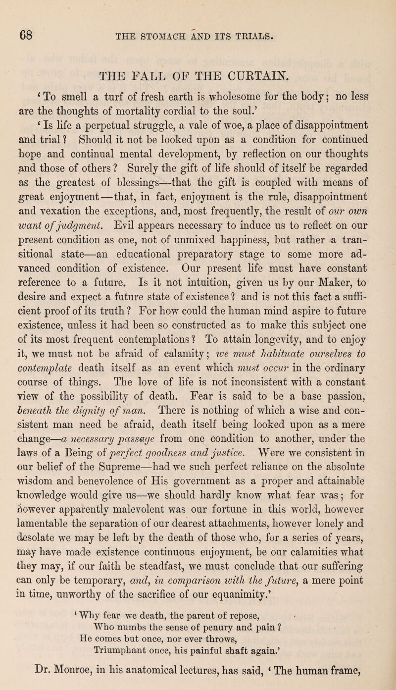 THE FALL OF THE CURTAIN. ‘ To smell a turf of fresh earth is wholesome for the body; no less are the thoughts of mortality cordial to the soul.’ ‘ Is life a perpetual struggle, a vale of woe, a place of disappointment and trial ? Should it not be looked upon as a condition for continued hope and continual mental development, by reflection on our thoughts and those of others ? Surely the gift of life should of itself be regarded as the greatest of blessings—that the gift is coupled with means of great enjoyment—that, in fact, enjoyment is the rule, disappointment and vexation the exceptions, and, most frequently, the result of our own ivant of judgment. Evil appears necessary to induce us to reflect on our present condition as one, not of unmixed happiness, but rather a tran¬ sitional state—an educational preparatory stage to some more ad¬ vanced condition of existence. Our present life must have constant reference to a future. Is it not intuition, given us by our Maker, to desire and expect a future state of existence 1 and is not this fact a suffi¬ cient proof of its truth ? For how could the human mind aspire to future existence, unless it had been so constructed as to make this subject one of its most frequent contemplations % To attain longevity, and to enjoy it, we must not be afraid of calamity; we must habituate ourselves to contemplate death itself as an event which must occur in the ordinary course of things. The love of life is not inconsistent with a constant view of the possibility of death. Fear is said to be a base passion, beneath the dignity of man. There is nothing of which a wise and con¬ sistent man need be afraid, death itself being looked upon as a mere change—a necessary passage from one condition to another, under the laws of a Being of perfect goodness and justice. Were we consistent in our belief of the Supreme—had we such perfect reliance on the absolute wisdom and benevolence of His government as a proper and attainable knowledge would give us—we should hardly know what fear was; for however apparently malevolent was our fortune in this world, however lamentable the separation of our dearest attachments, however lonely and desolate we may be left by the death of those wdio, for a series of years, may have made existence continuous enjoyment, be our calamities what they may, if our faith be steadfast, we must conclude that our suffering can only be temporary, and, in comparison with the future, a mere point in time, unworthy of the sacrifice of our equanimity.’ ‘ Why fear we death, the parent of repose, Who numbs the sense of penury and pain ? He comes but once, nor ever throws, Triumphant once, his painful shaft again.’ Dr. Monroe, in his anatomical lectures, has said, 1 The human frame,
