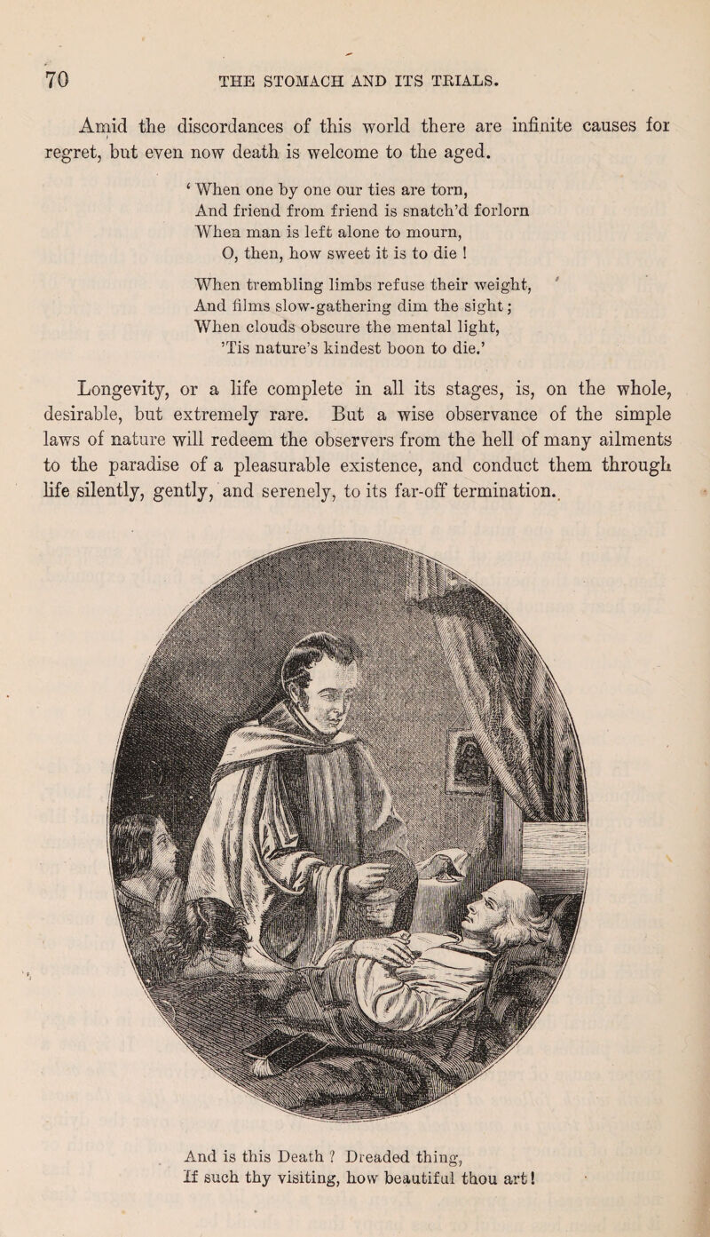 Amid the discordances of this world there are infinite causes for regret, but even now death, is welcome to the aged. ‘ When one by one our ties are torn, And friend from friend is snatch’d forlorn When man is left alone to mourn, O, then, how sweet it is to die ! When trembling limbs refuse their weight, And films slow-gathering dim the sight; When clouds obscure the mental light, ’Tis nature’s kindest boon to die.’ Longevity, or a life complete in all its stages, is, on the whole, desirable, but extremely rare. But a wise observance of the simple laws of nature will redeem the observers from the hell of many ailments to the paradise of a pleasurable existence, and conduct them through life silently, gently, and serenely, to its far-off termination. And is this Death ? Dreaded thing, If such thy visiting, how beautiful thou art!