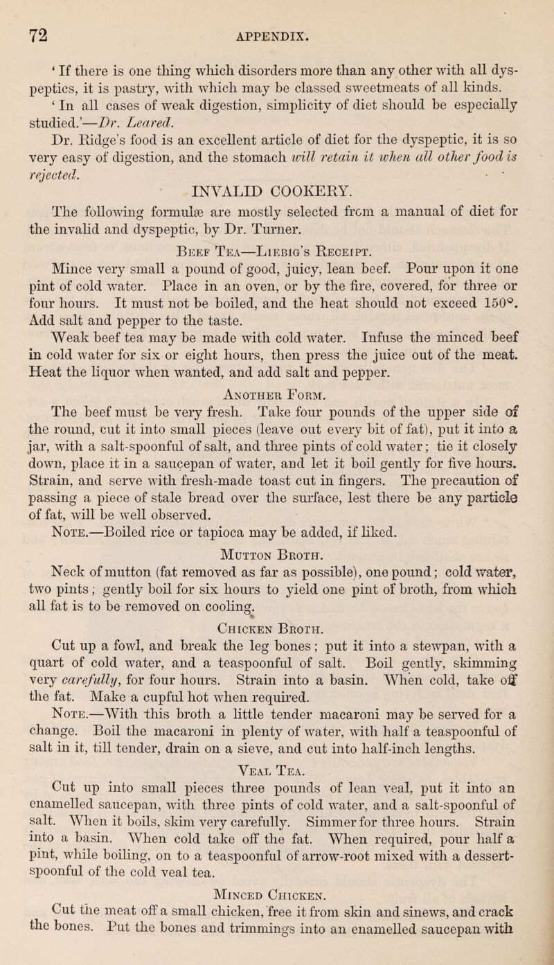 ‘ If there is one thing which disorders more than any other with all dys¬ peptics, it is pastry, with which may be classed sweetmeats of all kinds. ‘ In all cases of weak digestion, simplicity of diet should be especially studied.’—Dr. Leaved. Dr. Ridge’s food is an excellent article of diet for the dyspeptic, it is so very easy of digestion, and the stomach will retain it when all other food is rejected. ■ ‘ INVALID COOKERY. The following formulae are mostly selected from a manual of diet for the invalid and dyspeptic, by Dr. Turner. Beef Tea—Liebig’s Receipt. Mince very small a pound of good, juicy, lean beef. Pour upon it one pint of cold water. Place in an oven, or by the fire, covered, for three or four hours. It must not he boiled, and the heat should not exceed 150°. Add salt and pepper to the taste. Weak beef tea may be made with cold water. Infuse the minced beef in cold water for six or eight hours, then press the juice out of the meat. Heat the liquor when wanted, and add salt and pepper. Another Form. The beef must be very fresh. Take four pounds of the upper side of the round, cut it into small pieces (leave out every bit of fat), put it into a jar, with a salt-spoonful of salt, and three pints of cold water; tie it closely down, place it in a saucepan of water, and let it boil gently for five hours. Strain, and serve with fresh-made toast cut in fingers. The precaution of passing a piece of stale bread over the surface, lest there he any particle of fat, will be well observed. Note.—Boiled rice or tapioca may he added, if liked. Mutton Broth. Neck of mutton (fat removed as far as possible), one pound; cold water, two pints ; gently boil for six hours to yield one pint of broth, from which all fat is to be removed on cooling. $ Chicken Broth. Cut up a fowl, and break the leg bones; put it into a stewpan, with a quart of cold water, and a teaspoonful of salt. Boil gently, skimming very carefully, for four hours. Strain into a basin. When cold, take oif the fat. Make a cupful hot when required. Note.—With this broth a little tender macaroni may be served for a change. Boil the macaroni in plenty of water, with half a teaspoonful of salt in it, till tender, drain on a sieve, and cut into half-inch lengths. Veal Tea. Cut up into small pieces three pounds of lean veal, put it into an enamelled saucepan, with three pints of cold water, and a salt-spoonful of salt. When it boils, skim very carefully. Simmer for three hours. Strain into a basin. When cold take off the fat. When required, pour half a pint, while boiling, on to a teaspoonful of arrow-root mixed with a dessert¬ spoonful of the cold veal tea. Minced Chicken. Cut the meat off a small chicken, free it from skin and sinews, and crack the bones. Put the bones and trimmings into an enamelled saucepan with